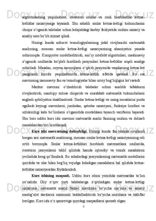 algoritmlarning   yaqinlashuvi,   iteratsion   usullar   va   sonli   hisoblashlar   ketma-
ketliklar   nazariyasiga   tayanadi.   Shu   sababli   sonlar   ketma-ketligi   tushunchasini
chuqur o‘rganish talabalar uchun kelajakdagi kasbiy faoliyatida muhim nazariy va
amaliy asos bo‘lib xizmat qiladi.
Hozirgi   kunda   axborot   texnologiyalarining   jadal   rivojlanishi   matematik
analizning,   xususan   sonlar   ketma-ketligi   nazariyasining   ahamiyatini   yanada
oshirmoqda. Kompyuter  modellashtirish,  sun’iy intellekt  algoritmlari, mashinaviy
o‘rganish   usullarida   ko‘plab   hisoblash   jarayonlari   ketma-ketliklar   orqali   amalga
oshiriladi. Masalan, neyron tarmoqlarni o‘qitish jarayonida vaznlarning ketma-ket
yangilanib   borishi   yaqinlashuvchi   ketma-ketlik   sifatida   qaraladi.   Bu   esa
mavzuning zamonaviy fan va texnologiyalar bilan uzviy bog‘liqligini ko‘rsatadi.
Mazkur   mavzuni   o‘zlashtirish   talabalar   uchun   analitik   tafakkurni
rivojlantirish,   mantiqiy   xulosa   chiqarish   va   murakkab   matematik   tushunchalarni
anglash qobiliyatini shakllantiradi. Sonlar ketma-ketligi va uning xossalarini puxta
egallash   keyingi   mavzularni,   jumladan,   qatorlar   nazariyasi,   funksiya   limitlari   va
uzluksizligi   kabi   bo‘limlarni   o‘rganishda   mustahkam   tayanch   vazifasini   bajaradi.
Shu   bois   ushbu   kurs   ishi   mavzusi   matematik   analiz   fanining   muhim   va   dolzarb
masalalaridan biri hisoblanadi.
Kurs   ishi   mavzusining   dolzarbligi.   Hozirgi   kunda   fan-texnika   rivojlanib
borgan sari matematik analizning, xususan sonlar ketma-ketligi nazariyasining roli
ortib   bormoqda.   Sonlar   ketma-ketliklari   hisoblash   matematikasi   usullarida,
iteratsion   jarayonlarni   tahlil   qilishda   hamda   iqtisodiy   va   texnik   masalalarni
yechishda keng qo‘llaniladi. Bu sohalardagi jarayonlarning matematik modellarini
qurishda   va   ular   bilan   bog‘liq   vujudga   keladigan   masalalarni   hal   qilishda   ketma-
ketliklar nazariyasidan foydalaniladi.
Kurs   ishining   maqsadi.   Ushbu   kurs   ishini   yozishda   matematika   ta’lim
yo‘nalishi   Oliy   o‘quv   yurti   talabalariga   o‘qitiladigan   sonlar   ketma-ketligi
nazariyasi,   matematik   analiz   fanlari   mavzulari   bo‘yicha   ma’ruza   va   amaliy
mashg‘ulot   darslarini   mazmunli   tashkillashtirish   bo‘yicha   mulohaza   va   takliflar
berilgan. Kurs ishi o‘z qamroviga quyidagi maqsadlarni qamrab olgan:
3 