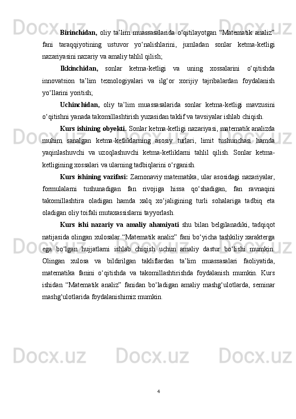 Birinchidan,   oliy   ta’lim   muassasalarida   o‘qitilayotgan   “Matematik   analiz”
fani   taraqqiyotining   ustuvor   yo‘nalishlarini,   jumladan   sonlar   ketma-ketligi
nazariyasini nazariy va amaliy tahlil qilish;
Ikkinchidan,   sonlar   ketma-ketligi   va   uning   xossalarini   o‘qitishda
innovatsion   ta’lim   texnologiyalari   va   ilg‘or   xorijiy   tajribalardan   foydalanish
yo‘llarini yoritish;
Uchinchidan,   oliy   ta’lim   muassasalarida   sonlar   ketma-ketligi   mavzusini
o‘qitishni yanada takomillashtirish yuzasidan taklif va tavsiyalar ishlab chiqish.
Kurs ishining obyekti.  Sonlar ketma-ketligi nazariyasi, matematik analizda
muhim   sanalgan   ketma-ketliklarning   asosiy   turlari,   limit   tushunchasi   hamda
yaqinlashuvchi   va   uzoqlashuvchi   ketma-ketliklarni   tahlil   qilish.   Sonlar   ketma-
ketligining xossalari va ularning tadbiqlarini o‘rganish.
Kurs ishining vazifasi:   Zamonaviy matematika, ular asosidagi  nazariyalar,
formulalarni   tushunadigan   fan   rivojiga   hissa   qo‘shadigan,   fan   ravnaqini
takomillashtira   oladigan   hamda   xalq   xo‘jaligining   turli   sohalariga   tadbiq   eta
oladigan oliy toifali mutaxassislarni tayyorlash.
Kurs   ishi   nazariy   va   amaliy   ahamiyati   shu   bilan   belgilanadiki,   tadqiqot
natijasida olingan xulosalar “Matematik analiz” fani bo‘yicha tashkiliy xarakterga
ega   bo‘lgan   hujjatlarni   ishlab   chiqish   uchun   amaliy   dastur   bo‘lishi   mumkin.
Olingan   xulosa   va   bildirilgan   takliflardan   ta’lim   muassasalari   faoliyatida,
matematika   fanini   o‘qitishda   va   takomillashtirishda   foydalanish   mumkin.   Kurs
ishidan   “Matematik   analiz”   fanidan   bo‘ladigan   amaliy   mashg‘ulotlarda,   seminar
mashg‘ulotlarida foydalanishimiz mumkin.
4 