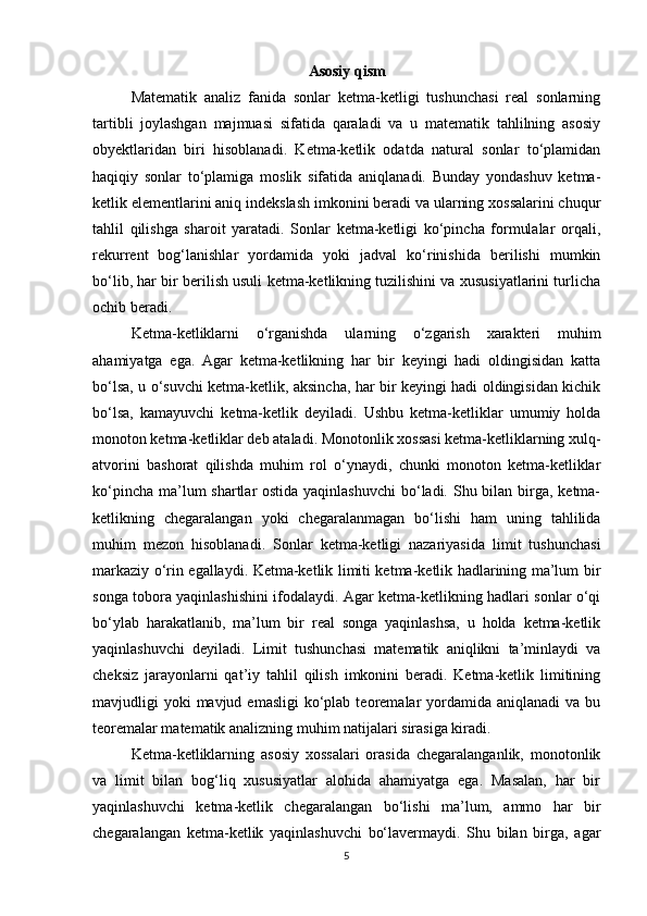 Asosiy qism
Matematik   analiz   fanida   sonlar   ketma-ketligi   tushunchasi   real   sonlarning
tartibli   joylashgan   majmuasi   sifatida   qaraladi   va   u   matematik   tahlilning   asosiy
obyektlaridan   biri   hisoblanadi.   Ketma-ketlik   odatda   natural   sonlar   to‘plamidan
haqiqiy   sonlar   to‘plamiga   moslik   sifatida   aniqlanadi.   Bunday   yondashuv   ketma-
ketlik elementlarini aniq indekslash imkonini beradi va ularning xossalarini chuqur
tahlil   qilishga   sharoit   yaratadi.   Sonlar   ketma-ketligi   ko‘pincha   formulalar   orqali,
rekurrent   bog‘lanishlar   yordamida   yoki   jadval   ko‘rinishida   berilishi   mumkin
bo‘lib, har bir berilish usuli ketma-ketlikning tuzilishini va xususiyatlarini turlicha
ochib beradi.
Ketma-ketliklarni   o‘rganishda   ularning   o‘zgarish   xarakteri   muhim
ahamiyatga   ega.   Agar   ketma-ketlikning   har   bir   keyingi   hadi   oldingisidan   katta
bo‘lsa, u o‘suvchi ketma-ketlik, aksincha, har bir keyingi hadi oldingisidan kichik
bo‘lsa,   kamayuvchi   ketma-ketlik   deyiladi.   Ushbu   ketma-ketliklar   umumiy   holda
monoton ketma-ketliklar deb ataladi. Monotonlik xossasi ketma-ketliklarning xulq-
atvorini   bashorat   qilishda   muhim   rol   o‘ynaydi,   chunki   monoton   ketma-ketliklar
ko‘pincha ma’lum shartlar ostida yaqinlashuvchi  bo‘ladi. Shu bilan birga, ketma-
ketlikning   chegaralangan   yoki   chegaralanmagan   bo‘lishi   ham   uning   tahlilida
muhim   mezon   hisoblanadi.   Sonlar   ketma-ketligi   nazariyasida   limit   tushunchasi
markaziy o‘rin egallaydi. Ketma-ketlik limiti ketma-ketlik hadlarining ma’lum bir
songa tobora yaqinlashishini ifodalaydi. Agar ketma-ketlikning hadlari sonlar o‘qi
bo‘ylab   harakatlanib,   ma’lum   bir   real   songa   yaqinlashsa,   u   holda   ketma-ketlik
yaqinlashuvchi   deyiladi.   Limit   tushunchasi   matematik   aniqlikni   ta’minlaydi   va
cheksiz   jarayonlarni   qat’iy   tahlil   qilish   imkonini   beradi.   Ketma-ketlik   limitining
mavjudligi  yoki  mavjud  emasligi   ko‘plab  teoremalar  yordamida aniqlanadi  va  bu
teoremalar matematik analizning muhim natijalari sirasiga kiradi.
Ketma-ketliklarning   asosiy   xossalari   orasida   chegaralanganlik,   monotonlik
va   limit   bilan   bog‘liq   xususiyatlar   alohida   ahamiyatga   ega.   Masalan,   har   bir
yaqinlashuvchi   ketma-ketlik   chegaralangan   bo‘lishi   ma’lum,   ammo   har   bir
chegaralangan   ketma-ketlik   yaqinlashuvchi   bo‘lavermaydi.   Shu   bilan   birga,   agar
5 