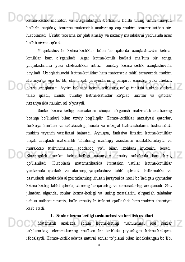 ketma-ketlik   monoton   va   chegaralangan   bo‘lsa,   u   holda   uning   limiti   mavjud
bo‘lishi   haqidagi   teorema   matematik   analizning   eng   muhim   teoremalaridan   biri
hisoblanadi. Ushbu teorema ko‘plab amaliy va nazariy masalalarni yechishda asos
bo‘lib xizmat qiladi.
Yaqinlashuvchi   ketma-ketliklar   bilan   bir   qatorda   uzoqlashuvchi   ketma-
ketliklar   ham   o‘rganiladi.   Agar   ketma-ketlik   hadlari   ma’lum   bir   songa
yaqinlashmasa   yoki   cheksizlikka   intilsa,   bunday   ketma-ketlik   uzoqlashuvchi
deyiladi.   Uzoqlashuvchi   ketma-ketliklar   ham   matematik   tahlil   jarayonida   muhim
ahamiyatga   ega   bo‘lib,   ular   orqali   jarayonlarning   barqaror   emasligi   yoki   cheksiz
o‘sishi  aniqlanadi. Ayrim hollarda ketma-ketlikning nolga intilishi alohida e’tibor
talab   qiladi,   chunki   bunday   ketma-ketliklar   ko‘plab   limitlar   va   qatorlar
nazariyasida muhim rol o‘ynaydi.
Sonlar   ketma-ketligi   xossalarini   chuqur   o‘rganish   matematik   analizning
boshqa   bo‘limlari   bilan   uzviy   bog‘liqdir.   Ketma-ketliklar   nazariyasi   qatorlar,
funksiya   limitlari   va   uzluksizligi,   hosila   va   integral   tushunchalarini   tushunishda
muhim   tayanch   vazifasini   bajaradi.   Ayniqsa,   funksiya   limitini   ketma-ketliklar
orqali   aniqlash   matematik   tahlilning   mantiqiy   asoslarini   mustahkamlaydi   va
murakkab   tushunchalarni   soddaroq   yo‘l   bilan   izohlash   imkonini   beradi.
Shuningdek,   sonlar   ketma-ketligi   nazariyasi   amaliy   sohalarda   ham   keng
qo‘llaniladi.   Hisoblash   matematikasida   iteratsion   usullar   ketma-ketliklar
yordamida   quriladi   va   ularning   yaqinlashuvi   tahlil   qilinadi.   Informatika   va
dasturlash sohalarida algoritmlarning ishlash jarayonida hosil bo‘ladigan qiymatlar
ketma-ketligi tahlil qilinib, ularning barqarorligi va samaradorligi aniqlanadi. Shu
jihatdan   olganda,   sonlar   ketma-ketligi   va   uning   xossalarini   o‘rganish   talabalar
uchun   nafaqat   nazariy,   balki   amaliy   bilimlarni   egallashda   ham   muhim   ahamiyat
kasb etadi.
1. Sonlar ketma-ketligi tushunchasi va berilish usullari
Matematik   analizda   sonlar   ketma-ketligi   tushunchasi   real   sonlar
to‘plamidagi   elementlarning   ma’lum   bir   tartibda   joylashgan   ketma-ketligini
ifodalaydi. Ketma-ketlik odatda natural sonlar to‘plami bilan indekslangan bo‘lib,
6 