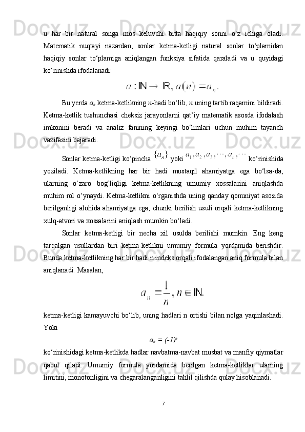 u   har   bir   natural   songa   mos   keluvchi   bitta   haqiqiy   sonni   o‘z   ichiga   oladi.
Matematik   nuqtayi   nazardan,   sonlar   ketma-ketligi   natural   sonlar   to‘plamidan
haqiqiy   sonlar   to‘plamiga   aniqlangan   funksiya   sifatida   qaraladi   va   u   quyidagi
ko‘rinishda ifodalanadi:
Bu yerda  a
n  ketma-ketlikning  n -hadi bo‘lib,  n  uning tartib raqamini bildiradi.
Ketma-ketlik   tushunchasi   cheksiz   jarayonlarni   qat’iy   matematik   asosda   ifodalash
imkonini   beradi   va   analiz   fanining   keyingi   bo‘limlari   uchun   muhim   tayanch
vazifasini bajaradi.
Sonlar ketma-ketligi ko‘pincha    yoki   ko‘rinishida
yoziladi.   Ketma-ketlikning   har   bir   hadi   mustaqil   ahamiyatga   ega   bo‘lsa-da,
ularning   o‘zaro   bog‘liqligi   ketma-ketlikning   umumiy   xossalarini   aniqlashda
muhim rol o‘ynaydi. Ketma-ketlikni o‘rganishda uning qanday qonuniyat  asosida
berilganligi  alohida ahamiyatga ega, chunki  berilish usuli  orqali ketma-ketlikning
xulq-atvori va xossalarini aniqlash mumkin bo‘ladi.
Sonlar   ketma-ketligi   bir   necha   xil   usulda   berilishi   mumkin.   Eng   keng
tarqalgan   usullardan   biri   ketma-ketlikni   umumiy   formula   yordamida   berishdir.
Bunda ketma-ketlikning har bir hadi n indeks orqali ifodalangan aniq formula bilan
aniqlanadi.  Masalan,
ketma-ketligi kamayuvchi bo‘lib, uning hadlari n ortishi bilan nolga yaqinlashadi.
Yoki
a
n   = (-1) n
ko‘rinishidagi ketma-ketlikda hadlar navbatma-navbat musbat va manfiy qiymatlar
qabul   qiladi.   Umumiy   formula   yordamida   berilgan   ketma-ketliklar   ularning
limitini, monotonligini va chegaralanganligini tahlil qilishda qulay hisoblanadi.
7 