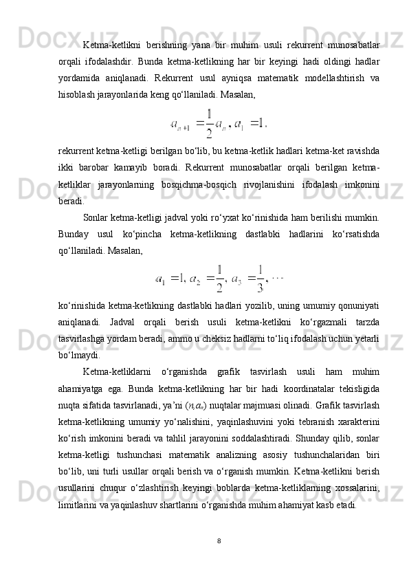 Ketma-ketlikni   berishning   yana   bir   muhim   usuli   rekurrent   munosabatlar
orqali   ifodalashdir.   Bunda   ketma-ketlikning   har   bir   keyingi   hadi   oldingi   hadlar
yordamida   aniqlanadi.   Rekurrent   usul   ayniqsa   matematik   modellashtirish   va
hisoblash jarayonlarida keng qo‘llaniladi.  Masalan,
rekurrent ketma-ketligi berilgan bo‘lib, bu ketma-ketlik hadlari ketma-ket ravishda
ikki   barobar   kamayib   boradi.   Rekurrent   munosabatlar   orqali   berilgan   ketma-
ketliklar   jarayonlarning   bosqichma-bosqich   rivojlanishini   ifodalash   imkonini
beradi.
Sonlar ketma-ketligi jadval yoki ro‘yxat ko‘rinishida ham berilishi mumkin.
Bunday   usul   ko‘pincha   ketma-ketlikning   dastlabki   hadlarini   ko‘rsatishda
qo‘llaniladi.  Masalan,
ko‘rinishida ketma-ketlikning dastlabki  hadlari yozilib, uning umumiy qonuniyati
aniqlanadi.   Jadval   orqali   berish   usuli   ketma-ketlikni   ko‘rgazmali   tarzda
tasvirlashga yordam beradi, ammo u cheksiz hadlarni to‘liq ifodalash uchun yetarli
bo‘lmaydi.
Ketma-ketliklarni   o‘rganishda   grafik   tasvirlash   usuli   ham   muhim
ahamiyatga   ega.   Bunda   ketma-ketlikning   har   bir   hadi   koordinatalar   tekisligida
nuqta sifatida tasvirlanadi, ya’ni ( n,a
n ) nuqtalar majmuasi olinadi. Grafik tasvirlash
ketma-ketlikning   umumiy   yo‘nalishini,   yaqinlashuvini   yoki   tebranish   xarakterini
ko‘rish imkonini beradi va tahlil jarayonini soddalashtiradi. Shunday qilib, sonlar
ketma-ketligi   tushunchasi   matematik   analizning   asosiy   tushunchalaridan   biri
bo‘lib, uni  turli  usullar  orqali  berish va o‘rganish mumkin. Ketma-ketlikni  berish
usullarini   chuqur   o‘zlashtirish   keyingi   boblarda   ketma-ketliklarning   xossalarini,
limitlarini va yaqinlashuv shartlarini o‘rganishda muhim ahamiyat kasb etadi.
8 