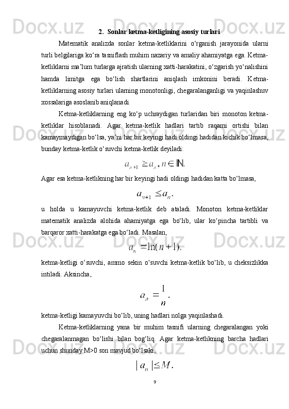 2. Sonlar ketma-ketligining asosiy turlari
Matematik   analizda   sonlar   ketma-ketliklarini   o‘rganish   jarayonida   ularni
turli belgilariga ko‘ra tasniflash muhim nazariy va amaliy ahamiyatga ega. Ketma-
ketliklarni ma’lum turlarga ajratish ularning xatti-harakatini, o‘zgarish yo‘nalishini
hamda   limitga   ega   bo‘lish   shartlarini   aniqlash   imkonini   beradi.   Ketma-
ketliklarning asosiy turlari ularning monotonligi, chegaralanganligi va yaqinlashuv
xossalariga asoslanib aniqlanadi.
Ketma-ketliklarning   eng   ko‘p   uchraydigan   turlaridan   biri   monoton   ketma-
ketliklar   hisoblanadi.   Agar   ketma-ketlik   hadlari   tartib   raqami   ortishi   bilan
kamaymaydigan bo‘lsa, ya’ni har bir keyingi hadi oldingi hadidan kichik bo‘lmasa,
bunday ketma-ketlik o‘suvchi ketma-ketlik deyiladi:
Agar esa ketma-ketlikning har bir keyingi hadi oldingi hadidan katta bo‘lmasa,
u   holda   u   kamayuvchi   ketma-ketlik   deb   ataladi.   Monoton   ketma-ketliklar
matematik   analizda   alohida   ahamiyatga   ega   bo‘lib,   ular   ko‘pincha   tartibli   va
barqaror xatti-harakatga ega bo‘ladi.  Masalan,
ketma-ketligi   o‘suvchi,   ammo   sekin   o‘suvchi   ketma-ketlik   bo‘lib,   u   cheksizlikka
intiladi. Aksincha,
ketma-ketligi kamayuvchi bo‘lib, uning hadlari nolga yaqinlashadi.
Ketma-ketliklarning   yana   bir   muhim   tasnifi   ularning   chegaralangan   yoki
chegaralanmagan   bo‘lishi   bilan   bog‘liq.   Agar   ketma-ketlikning   barcha   hadlari
uchun shunday M>0 son mavjud bo‘lsaki,
9 