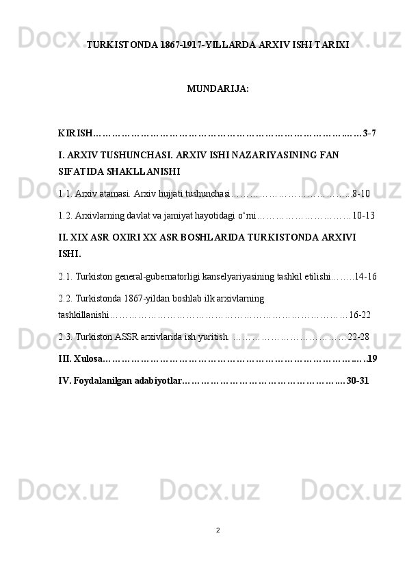TURKISTONDA 1867-1917-YILLARDA ARXIV ISHI TARIXI
MUNDARIJA:
KIRISH…………………………………………………………………….……3-7
I. ARXIV TUSHUNCHASI. ARXIV ISHI NAZARIYASINING FAN 
SIFATIDA SHAKLLANISHI
1.1. Arxiv atamasi. Arxiv hujjati tushunchasi………………………………...8-10
1.2. Arxivlarning davlat va jamiyat hayotidagi o‘rni…………………………10-13
II.  XIX ASR OXIRI XX ASR BOSHLARIDA  TURKISTONDA ARXIVI 
ISHI.  
2.1. Turkiston general-gubernatorligi kanselyariyasining tashkil etilishi……..14-16
2.2.   Turkistonda 1867-yildan boshlab ilk arxivlarning 
tashkillanishi…………………………………………………………………16-22
2.3. Turkiston ASSR arxivlarida ish yuritish. ………………………………22-28
III. Xulosa…………………………………………………………………….…..19
IV. Foydalanilgan adabiyotlar………………………………………….…30-31
2