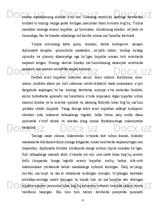 yozma   manbalarning   alohida   o‘rni   bor.   Ularning   varatilishi   qadimgi   davrlardan
boshlab to hozirgi vaqtga qadar kechgan jarayonlar bilan bcvosita bog‘liq. Yozma
manbalar  sirasiga  rasmiy  hujjatlar, qo‘lyozmalar, olimlarning  asarlari, xo‘jalik va
turmushga, fan va texnika sohalariga oid barcha yozma ma’lumotlar kiritiladi.
Yozma   merosning   katta   qismi,   xususan,   davlat   boshqaruvi.   xalqaro
diplomatik   aloqalar,   qonunchilik   masalalari,   xo‘jalik   ishlari,   hoshqa   turdagi
iqtisodiy   va   ijtimoiy   ahamiyatga   ega   bo‘lgan   hujjatlar   asosan   turli   arxivlarda
saqlanib   kelgan.   Hozirgi   davrda   bunday   ma’lumotlarning   aksariyati   arxivlarda
jamlanib ular maxsus nazoratda saqlab kelinadi.
Dastlab   arxiv   hujjatlari   hukmdor   saroyi.   diniy   inshoot,   kutubxona,   olim-
ulamo, mulkdor shaxs uyi, turli ustaxona, savdo tashkilot, bank muassasasi, o‘quv
dargohida   saqlangan   bo‘lsa.   keyingi   davrlarda,   ayniqsa   o‘rta   asrlardan   boshlab,
ayrim  hududlarda qimmatli  ma’lumotlarni  o‘zida  mujassam  etgan hujjatlar  uchun
maxsus   binolar   ya’ni   arxivlar   quriladi   va   ularning   faoliyati   bilan   bog‘liq   ma’lum
qoidalar   ishlab   chiqiladi.   Yangi   davrga   kelib   arxiv   hujjatlari   nafaqat   boshqaruv
idoralari   yoki   hukmron   tabaqalarga   tegishli,   balki   butun   xalq   mulki   ekani
jamiyatda   e’tirof   etiladi   va   ulardan   keng   omma   foydalanishiga   imkoniyatlar
yaratiladi.
Tarixga   nazar   solinsa,   hukmdorlar   o‘rtasida   taxt   uchun   kurash,   hududiy
masalalarda kelishmovchilik yuzaga kelganda, aynan arxivlarda saqlanayotgan xon
shajaralari, diplomatik bitimlar yordamida ularga yechim topish mumkin bo‘lgan.
Sirli   tabaqalarga   mansub   aholi   o‘rtasida   yer-suv,   mol-mulk   bilan   bog‘liq   nizolar
kelib   chiqqanda,   bunga   tegishli   rasmiy   hujjatlar,   yorliq,   hadya,   oldi-sotti
shartnomalari   yordamida   bahsli   masalalarga   oydinlik   kiritilgan.   Xalq   xo‘jaligi,
ilm-fan,   ma’niyat   va   san’at   sohalarida   erishilgan   yutuqlar,   to‘plangan   tajribalar
avloddan-avlodga   uzatib   kelingan   va   bunda   turli   xil   ma’lumotlar   aks   ettirilgan
hujjatlar mazkur jarayonlar bilan bog‘liq axborotni yetkazib berishda muhim vosita
vazifasini   bajargan.   Shu   bois   turli   tarixiy   davrlarda   jamiyatda   qimmatli
11 