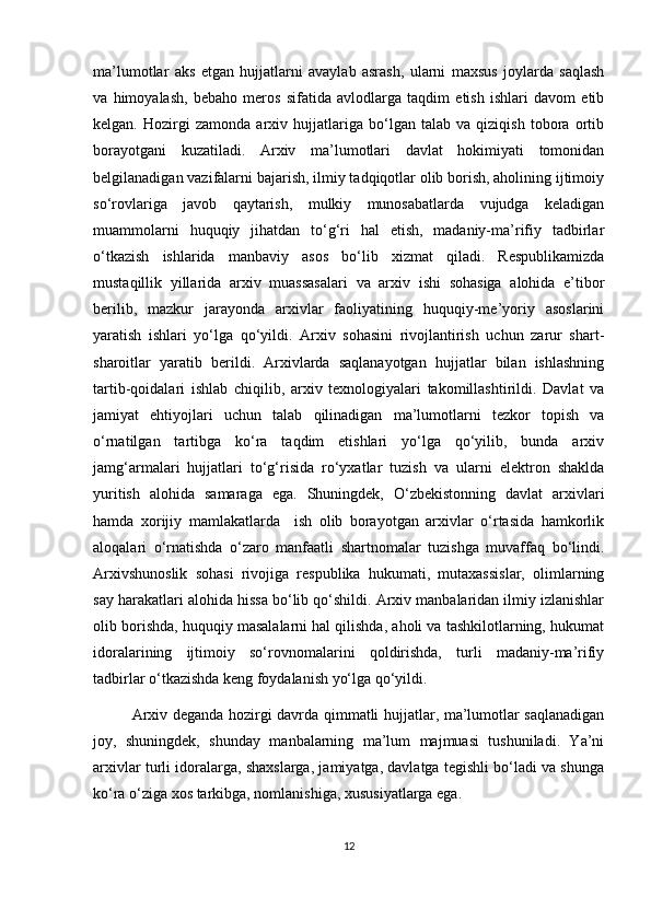 ma’lumotlar   aks   etgan   hujjatlarni   avaylab   asrash,   ularni   maxsus   joylarda   saqlash
va   himoyalash,   bebaho   meros   sifatida   avlodlarga   taqdim   etish   ishlari   davom   etib
kelgan.   Hozirgi   zamonda   arxiv   hujjatlariga   bo‘lgan   talab   va   qiziqish   tobora   ortib
borayotgani   kuzatiladi.   Arxiv   ma’lumotlari   davlat   hokimiyati   tomonidan
belgilanadigan vazifalarni bajarish, ilmiy tadqiqotlar olib borish, aholining ijtimoiy
so‘rovlariga   javob   qaytarish,   mulkiy   munosabatlarda   vujudga   keladigan
muammolarni   huquqiy   jihatdan   to‘g‘ri   hal   etish,   madaniy-ma’rifiy   tadbirlar
o‘tkazish   ishlarida   manbaviy   asos   bo‘lib   xizmat   qiladi.   Respublikamizda
mustaqillik   yillarida   arxiv   muassasalari   va   arxiv   ishi   sohasiga   alohida   e’tibor
berilib,   mazkur   jarayonda   arxivlar   faoliyatining   huquqiy-me’yoriy   asoslarini
yaratish   ishlari   yo‘lga   qo‘yildi.   Arxiv   sohasini   rivojlantirish   uchun   zarur   shart-
sharoitlar   yaratib   berildi.   Arxivlarda   saqlanayotgan   hujjatlar   bilan   ishlashning
tartib-qoidalari   ishlab   chiqilib,   arxiv   texnologiyalari   takomillashtirildi.   Davlat   va
jamiyat   ehtiyojlari   uchun   talab   qilinadigan   ma’lumotlarni   tezkor   topish   va
o‘rnatilgan   tartibga   ko‘ra   taqdim   etishlari   yo‘lga   qo‘yilib,   bunda   arxiv
jamg‘armalari   hujjatlari   to‘g‘risida   ro‘yxatlar   tuzish   va   ularni   elektron   shaklda
yuritish   alohida   samaraga   ega.   Shuningdek,   O‘zbekistonning   davlat   arxivlari
hamda   xorijiy   mamlakatlarda     ish   olib   borayotgan   arxivlar   o‘rtasida   hamkorlik
aloqalari   o‘rnatishda   o‘zaro   manfaatli   shartnomalar   tuzishga   muvaffaq   bo‘lindi.
Arxivshunoslik   sohasi   rivojiga   respublika   hukumati,   mutaxassislar,   olimlarning
say harakatlari alohida hissa bo‘lib qo‘shildi. Arxiv manbalaridan ilmiy izlanishlar
olib borishda, huquqiy masalalarni hal qilishda, aholi va tashkilotlarning, hukumat
idoralarining   ijtimoiy   so‘rovnomalarini   qoldirishda,   turli   madaniy-ma’rifiy
tadbirlar o‘tkazishda keng foydalanish yo‘lga qo‘yildi.
Arxiv deganda hozirgi davrda qimmatli hujjatlar, ma’lumotlar saqlanadigan
joy,   shuningdek,   shunday   manbalarning   ma’lum   majmuasi   tushuniladi.   Ya’ni
arxivlar turli idoralarga, shaxslarga, jamiyatga, davlatga tegishli bo‘ladi va shunga
ko‘ra o‘ziga xos tarkibga, nomlanishiga, xususiyatlarga ega.
12 