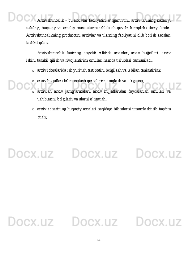 Arxivshunoslik - bu arxivlar faoliyatini o‘rganuvchi, arxiv ishining nazariy,
uslubiy,   huquqiy   va   amaliy   masalalarini   ishlab   chiquvchi   kompleks   ilmiy   fandir.
Arxivshunoslikning predmetini arxivlar va ularning faoliyatini olib borish asoslari
tashkil qiladi.
Arxivshunoslik   fanining   obyekti   sifatida   arxivlar,   arxiv   hujjatlari,   arxiv
ishini tashkil qilish va rivojlantirish omillari hamda uslublari tushuniladi.
o arxiv idoralarida ish yuritish tartibotini belgilash va u bilan tanishtirish;
o arxiv hujjatlari bilan ishlash qoidalarini aniqlash va o‘rgatish;
o arxivlar,   arxiv   jamg‘armalari,   arxiv   hujjatlaridan   foydalanish   omillari   va
uslublarini belgilash va ularni o‘rgatish; 
o arxiv sohasining huquqiy asoslari haqidagi bilimlarni umumlashtirib taqdim
etish;
13 