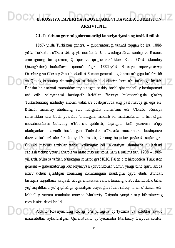 II. ROSSIYA IMPERIYASI BOSHQARUVI DAVRIDA TURKISTON
ARXIVI ISHI.
2.1. Turkiston general-gubernatorligi kanselyariyasining tashkil etilishi .
1867-  yilda Turkiston general  – gubernatorligi  tashkil  topgan bo‘lsa, 1886-
yilda Turkiston o‘lkasi deb qayta nomlandi. U o‘z ichiga Xiva xonligi va Buxoro
amirligining   bir   qismini,   Qo‘qon   va   qirg‘iz   xonliklari,   Katta   O‘rda   (Janubiy
Qozog‘iston)   hududlarini   qamrab   olgan.   1882-yilda   Rossiya   imperiyasining
Orenburg va G‘arbiy Sibir hududlari Steppe general – gubernatorligiga ko‘chirildi
va   Qozog‘istonning   shimoliy   va   markaziy   hududlarini   ham   o‘z   tarkibiga   kiritdi.
Podsho hokimiyati tomonidan tayinlangan harbiy boshliqlar mahalliy boshqaruvni
rad   etib,   viloyatlarni   boshqarib   keldilar.   Rossiya   hukmronligida   g‘arbiy
Turkistonning   mahalliy   aholisi   vakillari   boshqaruvda   eng   past   mavqe’ga   ega   edi.
Bilimli   mahalliy   aholining   soni   haligacha   noma’lum   edi.   Chunki,   Rossiya
statistiklari   ona   tilida   yozishni   biladigan,   maktab   va   madrasalarda   ta’lim   olgan
musulmonlarni   butunlay   e’tiborsiz   qoldirib,   faqatgina   krill   yozuvini   o‘qiy
oladiganlarni   savodli   hisoblagan.   Turkiston   o‘lkasida   mustamlaka   boshqaruvi
davrida   turli   xil   idoralar   faoliyat   ko‘rsatib,   ularning   hujjatlari   joylarda   saqlangan.
Chunki   maxsus   arxivlar   tashkil   etilmagan   edi.   Aksariyat   idoralarda   hujjatlarni
saqlash uchun yetarli sharoit va hatto maxsus xona ham ajratilmagan. 1908 – 1909-
yillarda o‘lkada taftish o‘tkazgan senator graf K.K. Palen o‘z hisobotida Turkiston
general – gubernatorligi kanselyariyasi (devonxona) uchun yangi bino qurulishida
arxiv   uchun   ajratilgan   xonaning   kichkinagina   ekanligini   qayd   etadi.   Bundan
tashqari   hujjatlarni   saqlash   ishiga   muassasa   rahbarlarining   o‘zboshimchalik   bilan
yig‘majildlarni   yo‘q   qilishga   qaratilgan   buyruqlari   ham   salbiy   ta’sir   o‘tkazar   edi.
Mahalliy   yozma   manbalar   asosida   Markaziy   Osiyoda   yangi   ilmiy   bilimlarning
rivojlanish davri bo‘ldi.
Podsho   Rossiyasining   oxirgi   o‘n   yilligida   qo‘lyozma   va   kitoblar   savdo
maxsulotlari   aylantirilgan.   Qimmatbaho   qo‘lyozmalar   Markaziy   Osiyoda   sotildi,
14