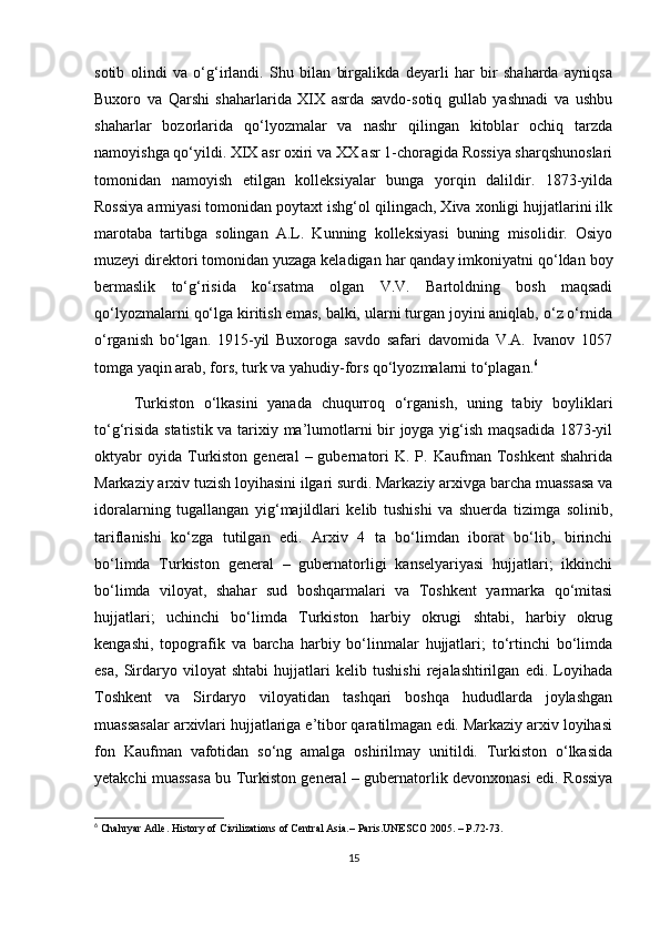 sotib   olindi   va   o‘g‘irlandi.   Shu   bilan   birgalikda   deyarli   har   bir   shaharda   ayniqsa
Buxoro   va   Qarshi   shaharlarida   XIX   asrda   savdo-sotiq   gullab   yashnadi   va   ushbu
shaharlar   bozorlarida   qo‘lyozmalar   va   nashr   qilingan   kitoblar   ochiq   tarzda
namoyishga qo‘yildi. XIX asr oxiri va XX asr 1-choragida Rossiya sharqshunoslari
tomonidan   namoyish   etilgan   kolleksiyalar   bunga   yorqin   dalildir.   1873-yilda
Rossiya armiyasi tomonidan poytaxt ishg‘ol qilingach, Xiva xonligi hujjatlarini ilk
marotaba   tartibga   solingan   A.L.   Kunning   kolleksiyasi   buning   misolidir.   Osiyo
muzeyi direktori tomonidan yuzaga keladigan har qanday imkoniyatni qo‘ldan boy
bermaslik   to‘g‘risida   ko‘rsatma   olgan   V.V.   Bartoldning   bosh   maqsadi
qo‘lyozmalarni qo‘lga kiritish emas, balki, ularni turgan joyini aniqlab, o‘z o‘rnida
o‘rganish   bo‘lgan.   1915-yil   Buxoroga   savdo   safari   davomida   V.A.   Ivanov   1057
tomga yaqin arab, fors, turk va yahudiy-fors qo‘lyozmalarni to‘plagan. 6
Turkiston   o‘lkasini   yanada   chuqurroq   o‘rganish,   uning   tabiy   boyliklari
to‘g‘risida statistik va tarixiy ma’lumotlarni bir joyga yig‘ish maqsadida 1873-yil
oktyabr  oyida   Turkiston  general   –  gubernatori  K.  P.  Kaufman  Toshkent  shahrida
Markaziy arxiv tuzish loyihasini ilgari surdi. Markaziy arxivga barcha muassasa va
idoralarning   tugallangan   yig‘majildlari   kelib   tushishi   va   shuerda   tizimga   solinib,
tariflanishi   ko‘zga   tutilgan   edi.   Arxiv   4   ta   bo‘limdan   iborat   bo‘lib,   birinchi
bo‘limda   Turkiston   general   –   gubernatorligi   kanselyariyasi   hujjatlari;   ikkinchi
bo‘limda   viloyat,   shahar   sud   boshqarmalari   va   Toshkent   yarmarka   qo‘mitasi
hujjatlari;   uchinchi   bo‘limda   Turkiston   harbiy   okrugi   shtabi,   harbiy   okrug
kengashi,   topografik   va   barcha   harbiy   bo‘linmalar   hujjatlari;   to‘rtinchi   bo‘limda
esa,   Sirdaryo   viloyat   shtabi   hujjatlari   kelib   tushishi   rejalashtirilgan   edi.   Loyihada
Toshkent   va   Sirdaryo   viloyatidan   tashqari   boshqa   hududlarda   joylashgan
muassasalar arxivlari hujjatlariga e’tibor qaratilmagan edi. Markaziy arxiv loyihasi
fon   Kaufman   vafotidan   so‘ng   amalga   oshirilmay   unitildi.   Turkiston   o‘lkasida
yetakchi muassasa bu Turkiston general – gubernatorlik devonxonasi edi. Rossiya
6
 Chahryar Adle. History of Civilizations of Central Asia.– Paris.UNESCO 2005. – P.72-73.
15 