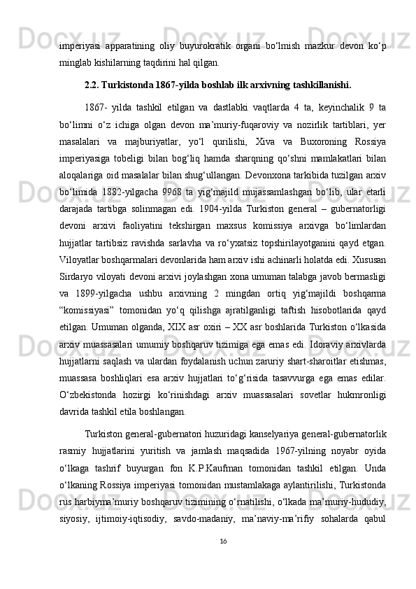 imperiyasi   apparatining   oliy   buyurokratik   organi   bo‘lmish   mazkur   devon   ko‘p
minglab kishilarning taqdirini hal qilgan. 
2.2. Turkistonda 1867-yilda boshlab ilk arxivning tashkillanishi.
1867-   yilda   tashkil   etilgan   va   dastlabki   vaqtlarda   4   ta,   keyinchalik   9   ta
bo‘limni   o‘z   ichiga   olgan   devon   ma’muriy-fuqaroviy   va   nozirlik   tartiblari,   yer
masalalari   va   majburiyatlar,   yo‘l   qurilishi,   Xiva   va   Buxoroning   Rossiya
imperiyasiga   tobeligi   bilan   bog‘liq   hamda   sharqning   qo‘shni   mamlakatlari   bilan
aloqalariga oid masalalar bilan shug‘ullangan. Devonxona tarkibida tuzilgan arxiv
bo‘limida   1882-yilgacha   9968   ta   yig‘majild   mujassamlashgan   bo‘lib,   ular   etarli
darajada   tartibga   solinmagan   edi.   1904-yilda   Turkiston   general   –   gubernatorligi
devoni   arxivi   faoliyatini   tekshirgan   maxsus   komissiya   arxivga   bo‘limlardan
hujjatlar   tartibsiz   ravishda   sarlavha   va   ro‘yxatsiz   topshirilayotganini   qayd   etgan.
Viloyatlar boshqarmalari devonlarida ham arxiv ishi achinarli holatda edi. Xususan
Sirdaryo viloyati devoni arxivi joylashgan xona umuman talabga javob bermasligi
va   1899-yilgacha   ushbu   arxivning   2   mingdan   ortiq   yig‘majildi   boshqarma
“komissiyasi”   tomonidan   yo‘q   qilishga   ajratilganligi   taftish   hisobotlarida   qayd
etilgan. Umuman olganda, XIX asr oxiri – XX asr boshlarida Turkiston o‘lkasida
arxiv muassasalari  umumiy boshqaruv tizimiga ega emas edi. Idoraviy arxivlarda
hujjatlarni saqlash va ulardan foydalanish uchun zaruriy shart-sharoitlar etishmas,
muassasa   boshliqlari   esa   arxiv   hujjatlari   to‘g‘risida   tasavvurga   ega   emas   edilar.
O‘zbekistonda   hozirgi   ko‘rinishdagi   arxiv   muassasalari   sovetlar   hukmronligi
davrida tashkil etila boshlangan.
Turkiston general-gubernatori huzuridagi kanselyariya general-gubernatorlik
rasmiy   hujjatlarini   yuritish   va   jamlash   maqsadida   1967-yilning   noyabr   oyida
o‘lkaga   tashrif   buyurgan   fon   K.P.Kaufman   tomonidan   tashkil   etilgan.   Unda
o‘lkaning Rossiya imperiyasi tomonidan mustamlakaga aylantirilishi, Turkistonda
rus harbiyma’muriy boshqaruv tizimining o‘rnatilishi, o‘lkada ma’muriy-hududiy,
siyosiy,   ijtimoiy-iqtisodiy,   savdo-madaniy,   ma’naviy-ma’rifiy   sohalarda   qabul
16 