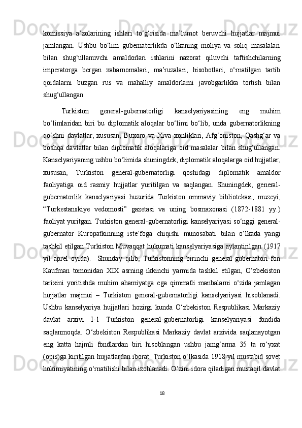 komissiya   a’zolarining   ishlari   to‘g‘risida   ma’lumot   beruvchi   hujjatlar   majmui
jamlangan.   Ushbu   bo‘lim   gubernatorlikda   o‘lkaning   moliya   va   soliq   masalalari
bilan   shug‘ullanuvchi   amaldorlari   ishlarini   nazorat   qiluvchi   taftishchilarning
imperatorga   bergan   xabarnomalari,   ma’ruzalari,   hisobotlari,   o‘rnatilgan   tartib
qoidalarni   buzgan   rus   va   mahalliy   amaldorlarni   javobgarlikka   tortish   bilan
shug‘ullangan.
Turkiston   general-gubernatorligi   kanselyariyasining   eng   muhim
bo‘limlaridan   biri   bu   diplomatik   aloqalar   bo‘limi   bo‘lib,   unda   gubernatorlikning
qo‘shni   davlatlar,   xususan,   Buxoro   va   Xiva   xonliklari,   Afg‘oniston,   Qashg‘ar   va
boshqa   davlatlar   bilan   diplomatik   aloqalariga   oid   masalalar   bilan   shug‘ullangan.
Kanselyariyaning ushbu bo‘limida shuningdek, diplomatik aloqalarga oid hujjatlar,
xususan,   Turkiston   general-gubernatorligi   qoshidagi   diplomatik   amaldor
faoliyatiga   oid   rasmiy   hujjatlar   yuritilgan   va   saqlangan.   Shuningdek,   general-
gubernatorlik   kanselyariyasi   huzurida   Turkiston   ommaviy   bibliotekasi,   muzeyi,
“Turkestanskiye   vedomosti”   gazetasi   va   uning   bosmaxonasi   (1872-1881   yy.)
faoliyat yuritgan. Turkiston general-gubernatorligi kanselyariyasi so‘nggi general-
gubernator   Kuropatkinning   iste’foga   chiqishi   munosabati   bilan   o‘lkada   yangi
tashkil etilgan Turkiston Muvaqqat hukumati kanselyariyasiga aylantirilgan (1917
yil   aprel   oyida).     Shunday   qilib,   Turkistonning   birinchi   general-gubernatori   fon
Kaufman   tomonidan   XIX   asrning   ikkinchi   yarmida   tashkil   etilgan,   O‘zbekiston
tarixini   yoritishda   muhim   ahamiyatga   ega   qimmatli   manbalarni   o‘zida   jamlagan
hujjatlar   majmui   –   Turkiston   general-gubernatorligi   kanselyariyasi   hisoblanadi.
Ushbu   kanselyariya   hujjatlari   hozirgi   kunda   O‘zbekiston   Respublikasi   Markaziy
davlat   arxivi   I-1   Turkiston   general-gubernatorligi   kanselyariyasi   fondida
saqlanmoqda.   O‘zbekiston   Respublikasi   Markaziy   davlat   arxivida   saqlanayotgan
eng   katta   hajmli   fondlardan   biri   hisoblangan   ushbu   jamg‘arma   35   ta   ro‘yxat
(opis)ga kiritilgan hujjatlardan iborat. Turkiston o‘lkasida 1918-yil mustabid sovet
hokimiyatining o‘rnatilishi bilan izohlanadi. O‘zini idora qiladigan mustaqil davlat
18 