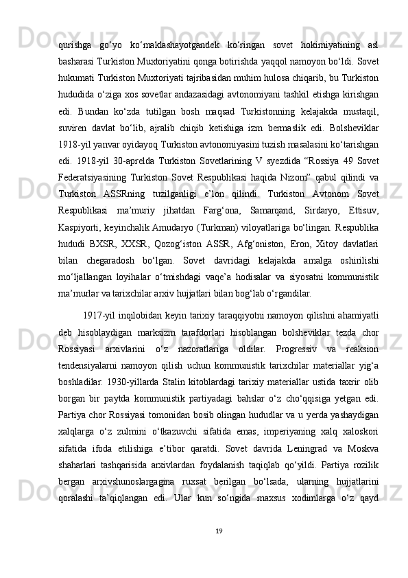 qurishga   go‘yo   ko‘maklashayotgandek   ko‘ringan   sovet   hokimiyatining   asl
basharasi Turkiston Muxtoriyatini qonga botirishda yaqqol namoyon bo‘ldi. Sovet
hukumati Turkiston Muxtoriyati tajribasidan muhim hulosa chiqarib, bu Turkiston
hududida o‘ziga xos sovetlar  andazasidagi  avtonomiyani tashkil  etishga kirishgan
edi.   Bundan   ko‘zda   tutilgan   bosh   maqsad   Turkistonning   kelajakda   mustaqil,
suviren   davlat   bo‘lib,   ajralib   chiqib   ketishiga   izm   bermaslik   edi.   Bolsheviklar
1918-yil yanvar oyidayoq Turkiston avtonomiyasini tuzish masalasini ko‘tarishgan
edi.   1918-yil   30-aprelda   Turkiston   Sovetlarining   V   syezdida   “Rossiya   49   Sovet
Federatsiyasining   Turkiston   Sovet   Respublikasi   haqida   Nizom”   qabul   qilindi   va
Turkiston   ASSRning   tuzilganligi   e’lon   qilindi.   Turkiston   Avtonom   Sovet
Respublikasi   ma’muriy   jihatdan   Farg‘ona,   Samarqand,   Sirdaryo,   Ettisuv,
Kaspiyorti, keyinchalik Amudaryo (Turkman) viloyatlariga bo‘lingan. Respublika
hududi   BXSR,   XXSR,   Qozog‘iston   ASSR,   Afg‘oniston,   Eron,   Xitoy   davlatlari
bilan   chegaradosh   bo‘lgan.   Sovet   davridagi   kelajakda   amalga   oshirilishi
mo‘ljallangan   loyihalar   o‘tmishdagi   vaqe’a   hodisalar   va   siyosatni   kommunistik
ma’murlar va tarixchilar arxiv hujjatlari bilan bog‘lab o‘rgandilar.
1917-yil inqilobidan keyin tarixiy taraqqiyotni namoyon qilishni ahamiyatli
deb   hisoblaydigan   marksizm   tarafdorlari   hisoblangan   bolsheviklar   tezda   chor
Rossiyasi   arxivlarini   o‘z   nazoratlariga   oldilar.   Progressiv   va   reaksion
tendensiyalarni   namoyon   qilish   uchun   kommunistik   tarixchilar   materiallar   yig‘a
boshladilar.   1930-yillarda   Stalin   kitoblardagi   tarixiy   materiallar   ustida   taxrir   olib
borgan   bir   paytda   kommunistik   partiyadagi   bahslar   o‘z   cho‘qqisiga   yetgan   edi.
Partiya chor Rossiyasi  tomonidan bosib olingan hududlar va u yerda yashaydigan
xalqlarga   o‘z   zulmini   o‘tkazuvchi   sifatida   emas,   imperiyaning   xalq   xaloskori
sifatida   ifoda   etilishiga   e’tibor   qaratdi.   Sovet   davrida   Leningrad   va   Moskva
shaharlari   tashqarisida   arxivlardan   foydalanish   taqiqlab   qo‘yildi.   Partiya   rozilik
bergan   arxivshunoslargagina   ruxsat   berilgan   bo‘lsada,   ularning   hujjatlarini
qoralashi   ta’qiqlangan   edi.   Ular   kun   so‘ngida   maxsus   xodimlarga   o‘z   qayd
19 