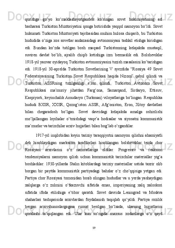 qurishga   go‘yo   ko‘maklashayotgandek   ko‘ringan   sovet   hokimiyatining   asl
basharasi Turkiston Muxtoriyatini qonga botirishda yaqqol namoyon bo‘ldi. Sovet
hukumati Turkiston Muxtoriyati tajribasidan muhim hulosa chiqarib, bu Turkiston
hududida o‘ziga xos sovetlar  andazasidagi  avtonomiyani tashkil  etishga kirishgan
edi.   Bundan   ko‘zda   tutilgan   bosh   maqsad   Turkistonning   kelajakda   mustaqil,
suviren   davlat   bo‘lib,   ajralib   chiqib   ketishiga   izm   bermaslik   edi.   Bolsheviklar
1918-yil yanvar oyidayoq Turkiston avtonomiyasini tuzish masalasini ko‘tarishgan
edi.   1918-yil   30-aprelda   Turkiston   Sovetlarining   V   syezdida   “Rossiya   49   Sovet
Federatsiyasining   Turkiston   Sovet   Respublikasi   haqida   Nizom”   qabul   qilindi   va
Turkiston   ASSRning   tuzilganligi   e’lon   qilindi.   Turkiston   Avtonom   Sovet
Respublikasi   ma’muriy   jihatdan   Farg‘ona,   Samarqand,   Sirdaryo,   Ettisuv,
Kaspiyorti, keyinchalik Amudaryo (Turkman) viloyatlariga bo‘lingan. Respublika
hududi   BXSR,   XXSR,   Qozog‘iston   ASSR,   Afg‘oniston,   Eron,   Xitoy   davlatlari
bilan   chegaradosh   bo‘lgan.   Sovet   davridagi   kelajakda   amalga   oshirilishi
mo‘ljallangan   loyihalar   o‘tmishdagi   vaqe’a   hodisalar   va   siyosatni   kommunistik
ma’murlar va tarixchilar arxiv hujjatlari bilan bog‘lab o‘rgandilar.
1917-yil inqilobidan keyin tarixiy taraqqiyotni namoyon qilishni ahamiyatli
deb   hisoblaydigan   marksizm   tarafdorlari   hisoblangan   bolsheviklar   tezda   chor
Rossiyasi   arxivlarini   o‘z   nazoratlariga   oldilar.   Progressiv   va   reaksion
tendensiyalarni   namoyon   qilish   uchun   kommunistik   tarixchilar   materiallar   yig‘a
boshladilar.   1930-yillarda   Stalin   kitoblardagi   tarixiy   materiallar   ustida   taxrir   olib
borgan   bir   paytda   kommunistik   partiyadagi   bahslar   o‘z   cho‘qqisiga   yetgan   edi.
Partiya chor Rossiyasi  tomonidan bosib olingan hududlar va u yerda yashaydigan
xalqlarga   o‘z   zulmini   o‘tkazuvchi   sifatida   emas,   imperiyaning   xalq   xaloskori
sifatida   ifoda   etilishiga   e’tibor   qaratdi.   Sovet   davrida   Leningrad   va   Moskva
shaharlari   tashqarisida   arxivlardan   foydalanish   taqiqlab   qo‘yildi.   Partiya   rozilik
bergan   arxivshunoslargagina   ruxsat   berilgan   bo‘lsada,   ularning   hujjatlarini
qoralashi   ta’qiqlangan   edi.   Ular   kun   so‘ngida   maxsus   xodimlarga   o‘z   qayd
19