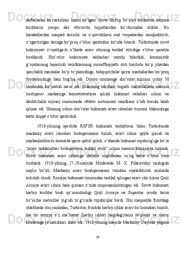 daftarlarini   ko‘rsatishlari   lozim   bo‘lgan.   Sovet   Ittifoqi   bo‘ylab   bolshevik   senzura
kuchlarini   yorqin   aks   ettiruvchi   hujjatlaridan   ko‘chirmalar   oldilar.   Bu
harakatlardan   maqsad   tarixchi   va   o‘quvchilarni   real   voqealardan   uzoqlashtirib,
o‘zgartirilgan  tarixga  ko‘proq  e’tibor   qaratishni   ko‘zda   tutardi .  Turkistonda   sovet
hokimiyati   o‘rnatilgach   o‘lkada   arxiv   ishining   tashkil   etilishga   e’tibor   qaratila
boshlandi.   Sho‘rolor   hokimiyati   rahbarlari   yaxshi   bilardiki,   komunistik
g‘oyalarning   bajarilish   vazifalarining   muvaffaqiyatli   olib   borilishi   ko‘p   jihatdan
qanchalik  manbalar  ko‘p  to‘planishiga,   tadqiqotchilar  qaysi   manbalardan  ko‘proq
foydalanishiga   ham   bog‘liq   edi.   Dunyo   ommasiga   sho‘rolar   tizimini   ijobiy   50
tomondan   ko‘rsatish   zarur   edi.   Bularning   barchasi   hujjatli   materilallarni   maxsus
boshqaruv   markaziga   konsetratratsiya   qilishi   hukumat   vakillari   uchun   va
davlatchilik   siyosiy   senzurasida   efektiv   instrument   vazifasini   o‘tab   berishi   talab
qilinar edi. Shuning uchun sho‘rolar hukumati arxiv idoralari tizimini tiklanishiga
katta diqqat e’tibor qaratishdi.
1918-yilining   aprelida   RSFSR   hukumati   tashabbusi   bilan   Turkistonda
markaziy   arxiv   idoralari   boshqarmasini   tuzish,   arxiv   ishini   qayta   qurish   va
markazlashtirish xususida qaror qabul qiladi, o‘shanda hukumat topshirig‘iga ko‘ra
“arxiv   tashkilotlari   boshqaruvini   tashkil   etish”   uchun   maxsus   komissiya   tuziladi.
Sovet   hukumati   arxiv   ishlariga   oktyabr   inqilobidan   so‘ng   katta   e’tibor   bera
boshladi.   1918-yilning   27-28-mayida   Moskvada   M.   X.   Pokrovskiy   raisligida
majlis   bo‘lib,   Markaziy   arxiv   boshqarmasini   tuzishni   rejalashtirish   xususida
kelishib olindi. Rossiya hukumati tomonidan tashkil qilingan arxiv ishi tizimi Qizil
Armiya   arxiv   ishini   ham   qisman   o‘zida   mujassamlashtirgan   edi.   Sovet   hukumati
harbiy   kuchlar   bosh   qo‘mondonligi   Qizil   Armiya   va   fuqarolar   urushi   tarixi
bo‘yicha   materillar   yig‘ish   to‘g‘risida   topshirqlar   berdi.   Shu   maqsadda   frontdagi
shtablarda shu jumladan, Turkiston frontida harbiy ishlar arxiv bo‘linmalari tuzilib,
har   bir   armiya   o‘z   ma’lumot   (harbiy   ishlari   haqidagi)larini   to‘plashi   va   ularni
Moskvaga   jo‘natishlari   shart  edi.  1918-yilning  mayida Markaziy  Osiyoda   yagona
20 