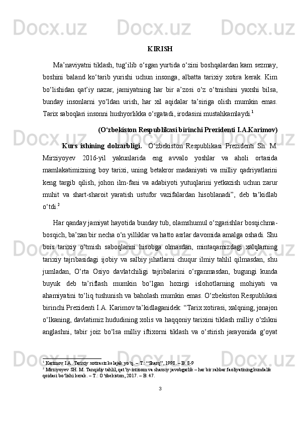 KIRISH
Ma’naviyatni tiklash, tug‘ilib o‘sgan yurtida o‘zini boshqalardan kam sezmay,
boshini   baland   ko‘tarib   yurishi   uchun   insonga,   albatta   tarixiy   xotira   kerak.   Kim
bo‘lishidan   qat’iy   nazar,   jamiyatning   har   bir   a’zosi   o‘z   o‘tmishini   yaxshi   bilsa,
bunday   insonlarni   yo‘ldan   urish,   har   xil   aqidalar   ta’siriga   olish   mumkin   emas.
Tarix saboqlari insonni hushyorlikka o‘rgatadi, irodasini mustahkamlaydi. 1
(O‘zbekiston Respublikasi birinchi Prezidenti I.A.Karimov )
            Kurs   ishining   dolzarbligi.     O‘zbekiston   Respublikasi   Prezidenti   Sh.   M.
Mirziyoyev   2016-yil   yakunlarida   eng   avvalo   yoshlar   va   aholi   ortasida
mamlakatimizning   boy   tarixi,   uning   betakror   madaniyati   va   milliy   qadriyatlarini
keng   targib   qilish,   johon   ilm-fani   va   adabiyoti   yutuqlarini   yetkazish   uchun   zarur
muhit   va   shart-sharoit   yaratish   ustufor   vazifalardan   hisoblanadi”,   deb   ta‘kidlab
o‘tdi. 2
  
Har qanday jamiyat hayotida bunday tub, olamshumul o‘zgarishlar bosqichma-
bosqich, ba’zan bir nеcha o‘n yilliklar va hatto asrlar davomida amalga oshadi. Shu
bois   tarixiy   o‘tmish   saboqlarini   hisobga   olmasdan,   mintaqamizdagi   xalqlarning
tarixiy   tajribasidagi   ijobiy   va   salbiy   jihatlarni   chuqur   ilmiy   tahlil   qilmasdan,   shu
jumladan,   O‘rta   Osiyo   davlatchiligi   tajribalarini   o‘rganmasdan,   bugungi   kunda
buyuk   dеb   ta’riflash   mumkin   bo‘lgan   hozirgi   islohotlarning   mohiyati   va
ahamiyatini to‘liq tushunish va baholash mumkin emas. O‘zbеkiston Rеspublikasi
birinchi Prеzidеnti I.A. Karimov ta’kidlaganidek: “Tarix xotirasi, xalqning, jonajon
o‘lkaning, davlatimiz hududining xolis va haqqoniy tarixini tiklash milliy o‘zlikni
anglashni,   tabir   joiz   bo‘lsa   milliy   iftixorni   tiklash   va   o‘stirish   jarayonida   g‘oyat
1
 Karimov I.A. Tarixiy xotirasiz kelajak yo‘q. – T.: “Sharq”, 1998. – B. 8-9
2
 Mirziyoyev SH. M. Tanqidiy tahlil, qat’iy-intizom va shaxsiy javobgarlik – har bir rahbar faoliyatining kundalik 
qoidasi b о ‘lishi kerak. – T.:  О ‘zbekiston, 2017. – B. 47. 
3 