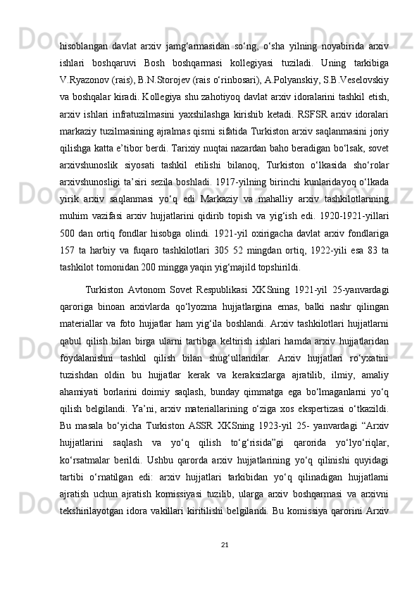 hisoblangan   davlat   arxiv   jamg‘armasidan   so‘ng,   o‘sha   yilning   noyabirida   arxiv
ishlari   boshqaruvi   Bosh   boshqarmasi   kollegiyasi   tuziladi.   Uning   tarkibiga
V.Ryazonov (rais), B.N.Storojev (rais o‘rinbosari), A.Polyanskiy, S.B.Veselovskiy
va boshqalar kiradi. Kollegiya shu zahotiyoq davlat arxiv idoralarini tashkil etish,
arxiv   ishlari   infratuzilmasini   yaxshilashga   kirishib   ketadi.   RSFSR   arxiv   idoralari
markaziy tuzilmasining ajralmas qismi sifatida Turkiston arxiv saqlanmasini  joriy
qilishga katta e’tibor berdi. Tarixiy nuqtai nazardan baho beradigan bo‘lsak, sovet
arxivshunoslik   siyosati   tashkil   etilishi   bilanoq,   Turkiston   o‘lkasida   sho‘rolar
arxivshunosligi  ta’siri  sezila boshladi. 1917-yilning birinchi  kunlaridayoq o‘lkada
yirik   arxiv   saqlanmasi   yo‘q   edi   Markaziy   va   mahalliy   arxiv   tashkilotlarining
muhim   vazifasi   arxiv   hujjatlarini   qidirib   topish   va   yig‘ish   edi.   1920-1921-yillari
500   dan   ortiq   fondlar   hisobga   olindi.   1921-yil   oxirigacha   davlat   arxiv   fondlariga
157   ta   harbiy   va   fuqaro   tashkilotlari   305   52   mingdan   ortiq,   1922-yili   esa   83   ta
tashkilot tomonidan 200 mingga yaqin yig‘majild topshirildi.
Turkiston   Avtonom   Sovet   Respublikasi   XKSning   1921-yil   25-yanvardagi
qaroriga   binoan   arxivlarda   qo‘lyozma   hujjatlargina   emas,   balki   nashr   qilingan
materiallar   va   foto   hujjatlar   ham   yig‘ila   boshlandi.   Arxiv   tashkilotlari   hujjatlarni
qabul   qilish   bilan   birga   ularni   tartibga   keltirish   ishlari   hamda   arxiv   hujjatlaridan
foydalanishni   tashkil   qilish   bilan   shug‘ullandilar.   Arxiv   hujjatlari   ro‘yxatini
tuzishdan   oldin   bu   hujjatlar   kerak   va   keraksizlarga   ajratilib,   ilmiy,   amaliy
ahamiyati   borlarini   doimiy   saqlash,   bunday   qimmatga   ega   bo‘lmaganlarni   yo‘q
qilish   belgilandi.   Ya’ni,   arxiv   materiallarining   o‘ziga   xos   ekspertizasi   o‘tkazildi.
Bu   masala   bo‘yicha   Turkiston   ASSR   XKSning   1923-yil   25-   yanvardagi   “Arxiv
hujjatlarini   saqlash   va   yo‘q   qilish   to‘g‘risida”gi   qarorida   yo‘lyo‘riqlar,
ko‘rsatmalar   berildi.   Ushbu   qarorda   arxiv   hujjatlarining   yo‘q   qilinishi   quyidagi
tartibi   o‘rnatilgan   edi:   arxiv   hujjatlari   tarkibidan   yo‘q   qilinadigan   hujjatlarni
ajratish   uchun   ajratish   komissiyasi   tuzilib,   ularga   arxiv   boshqarmasi   va   arxivni
tekshirilayotgan   idora   vakillari   kiritilishi   belgilandi.   Bu   komissiya   qarorini   Arxiv
21 