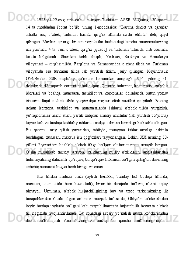 1923-yil   29-avgustda   qabul   qilingan   Turkiston   ASSR   MIQning   130-qarori
14   ta   moddadan   iborat   bo‘lib,   uning   1-moddasida:   “Barcha   dekret   va   qarorlar
albatta   rus,   o‘zbek,   turkman   hamda   qirg‘iz   tillarida   nashr   etiladi”   deb,   qayd
qilingan.   Mazkur   qarorga   binoan   respublika   hududidagi   barcha   muassasalarining
ish   yuritishi   4   ta:   rus,   o‘zbek,   qirg‘iz   [qozoq]   va   turkman   tillarida   olib   borilishi
tartibi   belgilandi.   Shundan   kelib   chiqib,   Yettisuv,   Sirdaryo   va   Amudaryo
viloyatlari   –   qirg‘iz   tilida,   Farg‘ona   va   Samarqandda   o‘zbek   tilida   va   Turkman
viloyatida   esa   turkman   tilida   ish   yuritish   tizimi   joriy   qilingan.   Keyinchalik
O‘zbekiston   SSR   inqilobiy   qo‘mitasi   tomonidan   aniqrog‘i   1924-   yilning   31-
dekabrida 48-raqamli qarorni qabul qilgan. Qarorda hukumat, kooperativ, xo‘jalik
idoralari   va   boshqa   muassasa,   tashkilot   va   korxonalar   doiralarida   butun   yozuv
ishlarini   faqat   o‘zbek   tilida   yurgizishga   majbur   etish   vazifasi   qo‘yiladi.   Buning
uchun   korxona,   tashkilot   va   muassasalarda   ishlarni   o‘zbek   tilida   yurgizish,
yo‘riqnomalar   nashr   etish,   yerlik   xalqdan   amaliy   ishchilar   (ish   yuritish   bo‘yicha)
tayyorlash va boshqa tashkiliy ishlarni amalga oshirish lozimligi ko‘rsatib o‘tilgan.
Bu   qarorni   joriy   qilish   yuzasidan,   tabiiyki,   muayyan   ishlar   amalga   oshirila
boshlagan,   xususan,   maxsus   ish   qog‘ozlari   tayyorlangan.   Lekin,   XX   asrning   30-
yillari   2-yarmidan   boshlab   o‘zbek   tiliga   bo‘lgan   e’tibor   rasman   susayib   borgan.
O‘sha   murakkab   tarixiy   jarayon,   xalklarning   milliy   o‘zliklarini   anglashlaridan
hokimiyatning dahshatli qo‘rquvi, bu qo‘rquv hukmron bo‘lgan qatag‘on davrining
achchiq samarasi bugun hech kimga sir emas.
Rus   tilidan   andoza   olish   (aytish   kerakki,   bunday   hol   boshqa   tillarda,
masalan,   tatar   tilida   ham   kuzatiladi),   biron-bir   darajada   bo‘lsin,   o‘zini   oqlay
olmaydi.   Umuman,   o‘zbek   hujjatchiligining   boy   va   uzoq   tariximizning   ilk
bosqichlaridan   ibtido   olgan   an’anasi   mavjud   bo‘lsa-da,   Oktyabr   to‘ntarishidan
keyin boshqa  joylarda bo‘lgani  kabi  respublikamizda hujjatchilik bevosita  o‘zbek
tili   negizida   rivojlantirilmadi.   Bu   sohadagi   asosiy   yo‘nalish   nusxa   ko‘chirishdan
iborat   bo‘lib   qoldi.   Ana   shuning   va   boshqa   bir   qancha   omillarning   oqibati
23 