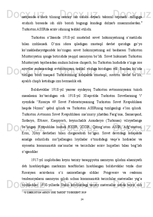 natijasida   o‘zbek   tilining   rasmiy   ish   uslubi   deyarli   takomil   topmadi.   xilligiga
erishish   borasida   ish   olib   borish   bugungi   kundagi   dolzarb   muammolardan. 7
Turkiston ASSRda arxiv ishining tashkil etilishi.
Turkiston   o‘lkasida   1918-yil   mustabid   sovet   hokimiyatining   o‘rnatilishi
bilan   izohlanadi.   O‘zini   idora   qiladigan   mustaqil   davlat   qurishga   go‘yo
ko‘maklashayotgandek   ko‘ringan   sovet   hokimiyatining   asl   basharasi   Turkiston
Muxtoriyatini qonga botirishda yaqqol namoyon bo‘ldi. Sovet hukumati Turkiston
Muxtoriyati tajribasidan muhim hulosa chiqarib, bu Turkiston hududida o‘ziga xos
sovetlar   andazasidagi   avtonomiyani   tashkil   etishga   kirishgan   edi.   Bundan   ko‘zda
tutilgan   bosh   maqsad   Turkistonning   kelajakda   mustaqil,   suviren   davlat   bo‘lib,
ajralib chiqib ketishiga izm bermaslik edi.
Bolsheviklar   1918-yil   yanvar   oyidayoq   Turkiston   avtonomiyasini   tuzish
masalasini   ko‘tarishgan   edi.   1918-yil   30-aprelda   Turkiston   Sovetlarining   V
syezdida   “Rossiya   49   Sovet   Federatsiyasining   Turkiston   Sovet   Respublikasi
haqida   Nizom”   qabul   qilindi   va   Turkiston   ASSRning   tuzilganligi   e’lon   qilindi.
Turkiston   Avtonom   Sovet   Respublikasi   ma’muriy  jihatdan   Farg‘ona,   Samarqand,
Sirdaryo,   Ettisuv,   Kaspiyorti,   keyinchalik   Amudaryo   (Turkman)   viloyatlariga
bo‘lingan.   Respublika   hududi   BXSR,   XXSR,   Qozog‘iston   ASSR,   Afg‘oniston,
Eron,   Xitoy   davlatlari   bilan   chegaradosh   bo‘lgan.   Sovet   davridagi   kelajakda
amalga   oshirilishi   mo‘ljallangan   loyihalar   o‘tmishdagi   vaqe’a   hodisalar   va
siyosatni   kommunistik   ma’murlar   va   tarixchilar   arxiv   hujjatlari   bilan   bog‘lab
o‘rgandilar.
1917-yil inqilobidan keyin tarixiy taraqqiyotni namoyon qilishni ahamiyatli
deb   hisoblaydigan   marksizm   tarafdorlari   hisoblangan   bolsheviklar   tezda   chor
Rossiyasi   arxivlarini   o‘z   nazoratlariga   oldilar.   Progressiv   va   reaksion
tendensiyalarni   namoyon   qilish   uchun   kommunistik   tarixchilar   materiallar   yig‘a
boshladilar.   1930-yillarda   Stalin   kitoblardagi   tarixiy   materiallar   ustida   taxrir   olib
7
 “O’ZBEKISTON ARXIV ISHI TARIXI” TOSHKENT 2019
24 