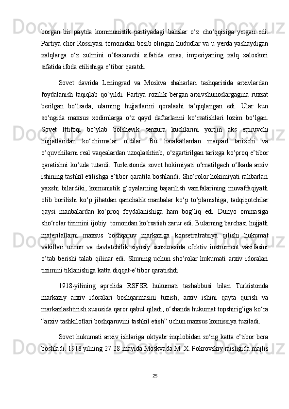 borgan   bir   paytda   kommunistik   partiyadagi   bahslar   o‘z   cho‘qqisiga   yetgan   edi.
Partiya chor Rossiyasi  tomonidan bosib olingan hududlar va u yerda yashaydigan
xalqlarga   o‘z   zulmini   o‘tkazuvchi   sifatida   emas,   imperiyaning   xalq   xaloskori
sifatida ifoda etilishiga e’tibor qaratdi.
Sovet   davrida   Leningrad   va   Moskva   shaharlari   tashqarisida   arxivlardan
foydalanish   taqiqlab   qo‘yildi.   Partiya   rozilik   bergan   arxivshunoslargagina   ruxsat
berilgan   bo‘lsada,   ularning   hujjatlarini   qoralashi   ta’qiqlangan   edi.   Ular   kun
so‘ngida   maxsus   xodimlarga   o‘z   qayd   daftarlarini   ko‘rsatishlari   lozim   bo‘lgan.
Sovet   Ittifoqi   bo‘ylab   bolshevik   senzura   kuchlarini   yorqin   aks   ettiruvchi
hujjatlaridan   ko‘chirmalar   oldilar.   Bu   harakatlardan   maqsad   tarixchi   va
o‘quvchilarni real vaqealardan uzoqlashtirib, o‘zgartirilgan tarixga ko‘proq e’tibor
qaratishni ko‘zda tutardi. Turkistonda sovet  hokimiyati o‘rnatilgach o‘lkada arxiv
ishining tashkil etilishga e’tibor qaratila boshlandi. Sho‘rolor hokimiyati rahbarlari
yaxshi   bilardiki,   komunistik   g‘oyalarning   bajarilish   vazifalarining   muvaffaqiyatli
olib   borilishi   ko‘p   jihatdan   qanchalik   manbalar   ko‘p   to‘planishiga,   tadqiqotchilar
qaysi   manbalardan   ko‘proq   foydalanishiga   ham   bog‘liq   edi.   Dunyo   ommasiga
sho‘rolar tizimini ijobiy  tomondan ko‘rsatish zarur edi. Bularning barchasi hujjatli
materilallarni   maxsus   boshqaruv   markaziga   konsetratratsiya   qilishi   hukumat
vakillari   uchun   va   davlatchilik   siyosiy   senzurasida   efektiv   instrument   vazifasini
o‘tab   berishi   talab   qilinar   edi.   Shuning   uchun   sho‘rolar   hukumati   arxiv   idoralari
tizimini tiklanishiga katta diqqat-e’tibor qaratishdi.
1918-yilining   aprelida   RSFSR   hukumati   tashabbusi   bilan   Turkistonda
markaziy   arxiv   idoralari   boshqarmasini   tuzish,   arxiv   ishini   qayta   qurish   va
markazlashtirish xususida qaror qabul qiladi, o‘shanda hukumat topshirig‘iga ko‘ra
“arxiv tashkilotlari boshqaruvini tashkil etish” uchun maxsus komissiya tuziladi.
Sovet  hukumati  arxiv ishlariga oktyabr  inqilobidan so‘ng katta e’tibor  bera
boshladi. 1918 yilning 27-28-mayida Moskvada M. X. Pokrovskiy raisligida majlis
25 