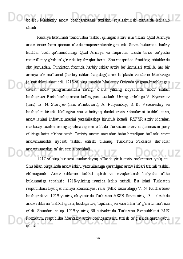 bo‘lib,   Markaziy   arxiv   boshqarmasini   tuzishni   rejalashtirish   xususida   kelishib
olindi.
Rossiya hukumati tomonidan tashkil qilingan arxiv ishi tizimi Qizil Armiya
arxiv   ishini   ham   qisman   o‘zida   mujassamlashtirgan   edi.   Sovet   hukumati   harbiy
kuchlar   bosh   qo‘mondonligi   Qizil   Armiya   va   fuqarolar   urushi   tarixi   bo‘yicha
materillar yig‘ish to‘g‘risida topshirqlar berdi. Shu maqsadda frontdagi shtablarda
shu   jumladan,   Turkiston   frontida   harbiy   ishlar   arxiv   bo‘linmalari   tuzilib,   har   bir
armiya   o‘z  ma’lumot   (harbiy   ishlari   haqidagi)larini   to‘plashi   va  ularni   Moskvaga
jo‘natishlari shart edi. 1918-yilning mayida Markaziy Osiyoda yagona hisoblangan
davlat   arxiv   jamg‘armasidan   so‘ng,   o‘sha   yilning   noyabirida   arxiv   ishlari
boshqaruvi   Bosh   boshqarmasi   kollegiyasi   tuziladi.   Uning   tarkibiga   V.   Ryazonov
(rais),   B.   N.   Storojev   (rais   o‘rinbosari),   A.   Polyanskiy,   S.   B.   Veselovskiy   va
boshqalar   kiradi.   Kollegiya   shu   zahotiyoq   davlat   arxiv   idoralarini   tashkil   etish,
arxiv   ishlari   infratuzilmasini   yaxshilashga   kirishib   ketadi.   RSFSR   arxiv   idoralari
markaziy tuzilmasining ajralmas qismi sifatida Turkiston arxiv saqlanmasini  joriy
qilishga katta e’tibor berdi. Tarixiy nuqtai nazardan baho beradigan bo‘lsak, sovet
arxivshunoslik   siyosati   tashkil   etilishi   bilanoq,   Turkiston   o‘lkasida   sho‘rolar
arxivshunosligi ta’siri sezila boshladi.
1917-yilning birinchi kunlaridayoq o‘lkada yirik arxiv saqlanmasi  yo‘q edi.
Shu bilan birgalikda arxiv ishini yaxshilashga qaratilgan arxiv ishlari tizimli tashkil
etilmagandi.   Arxiv   ishlarini   tashkil   qilish   va   rivojlantirish   bo‘yicha   o‘lka
hukumatiga   topshiriq   1918-yilning   iyunida   kelib   tushdi.   Bu   ishni   Turkiston
respublikasi Byudjet moliya komissiyasi raisi (MIK xuziridagi) V. N. Kucherbaev
boshqardi   va  1919  yilning  oktyabirida   Turkiston  ASSR  Sovetining  13  –  s’ezdida
arxiv ishlarini tashkil qilish, boshqaruvi, topshiriq va vazifalari to‘g‘risida ma’ruza
qildi.   Shundan   so‘ng   1919-yilning   30-oktyabirida   Turkiston   Respublikasi   MIK
Prezidumi respublika Markaziy arxiv boshqarmasini tuzish to‘g‘risida qaror qabul
qiladi.
26 