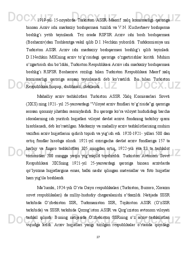 1919-yil   15-noyabrda   Turkiston   ASSR   Maorif   xalq   komissarligi   qaroriga
binoan   Arxiv   ishi   markaziy   boshqarmasi   tuzildi   va   V.N.   Kucherbaev   boshqarma
boshlig‘i   yetib   tayinlandi.   Tez   orada   RSFSR   Arxiv   ishi   bosh   boshqarmasi
(Bosharxiv)dan Toshkentga vakil qilib D.I. Nechkin yuborildi. Turkkomissiya uni
Turkiston   ASSR   Arxiv   ishi   markaziy   boshqarmasi   boshlig‘i   qilib   tayinladi.
D.I.Nechkin   MIKning   arxiv   to‘g‘risidagi   qaroriga   o‘zgartirishlar   kiritdi.   Muhim
o‘zgartirish shu bo‘ldiki, Turkiston Respublikasi Arxiv ishi markaziy boshqarmasi
boshlig‘i   RSFSR   Bosharxivi   roziligi   bilan   Turkiston   Respublikasi   Maorf   xalq
komissarligi   qaroriga   asosan   tayinlanadi   deb   ko‘rsatildi.   Bu   bilan   Turkiston
Respublikasi huquqi, shubhasiz, cheklandi.
Mahalliy   arxiv   tashkilotlari   Turkiston   ASSR   Xalq   Komissarlari   Soveti
(XKS) ning 1921- yil 25-yanvardagi “Viloyat arxiv fondlari to‘g‘risida”gi qaroriga
asosan qonuniy jihatdan rasmiylashdi. Bu qarorga ko‘ra viloyat hududidagi barcha
idoralarning   ish   yuritish   hujjatlari   viloyat   davlat   arxivi   fondining   tarkibiy   qismi
hisoblanadi, deb ko‘rsatilgan. Markaziy va mahalliy arxiv tashkilotlarining muhim
vazifasi arxiv hujjatlarini qidirib topish va yig‘ish edi. 1920-1921- yillari 500 dan
ortiq   fondlar   hisobga   olindi.   1921-yil   oxirigacha   davlat   arxiv   fondlariga   157   ta
harbiy   va   fuqaro   tashkilotlari   305   mingdan   ortiq,   1922-yili   esa   83   ta   tashkilot
tomonidan   200   mingga   yaqin   yig‘majild   topshirildi.   Turkiston   Avtonom   Sovet
Respublikasi   XKSning   1921-yil   25-yanvardagi   qaroriga   binoan   arxivlarda
qo‘lyozma   hujjatlargina   emas,   balki   nashr   qilingan   materiallar   va   foto   hujjatlar
ham yig‘ila boshlandi.
Ma’lumki, 1924-yili O‘rta Osiyo respublikalari (Turkiston, Buxoro, Xorazm
sovet   respublikalari)   da   milliy-hududiy   chegaralanishi   o‘tkazildi.   Natijada   SSSR
tarkibida   O‘zbekiston   SSR,   Turkmaniston   SSR,   Tojikiston   ASSR   (O‘zSSR
tarkibida) va SSSR tarkibida Qozog‘iston ASSR va Qirg‘iziston avtonom viloyati
tashkil   qilindi.   Buning   natijasida   O‘zbekiston   SSRning   o‘z   arxiv   tashkilotlari
vujudga   keldi.   Arxiv   hujjatlari   yangi   tuzilgan   respublikalar   o‘rtasida   quyidagi
27