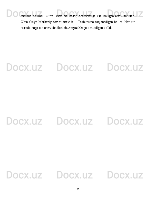 tartibda   bo‘lindi.   O‘rta   Osiyo   va   ittifoq   ahamiyatiga   ega   bo‘lgan   arxiv   fondlari
O‘rta   Osiyo   Markaziy   davlat   arxivida   –   Toshkentda   saqlanadigan   bo‘ldi.   Har   bir
respublikaga oid arxiv fondlari shu respublikaga beriladigan bo‘ldi.
28 