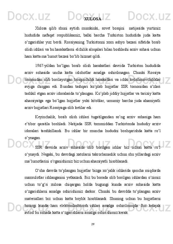 XULOSA
Xulosa   qilib   shuni   aytish   mumkinki,   sovet   bosqini     natijasida   yurtimiz
hududida   nafaqat   respublikamiz,   balki   barcha   Turkiston   hududida   juda   katta
o‘zgarishlar   yuz   berdi.   Rossiyaning   Turkistonni   xom   ashyo   bazasi   sifatida   bosib
olish ishlari va bu harakatlarni elchilik aloqalari bilan boshlashi arxiv sohasi uchun
ham katta ma’lumot bazasi bo‘lib hizmat qildi.
1967-yildan   bo‘lgan   bosib   olish   harakatlari   davrida   Turkiston   hududida
arxiv   sohasida   uncha   katta   islohotlar   amalga   oshirilmagan.   Chunki   Rossiya
tomonidan   olib   borilayotgan   bosqinchilik   harakatlari   va   ichki   kelishmovchiliklar
avjiga   chiqgan   edi.   Bundan   tashqari   ko‘plab   hujjatlar   SSR   tomonidan   o‘zlari
tashkil etgan arxiv idoralarida to‘plangan. Ko‘plab jiddiy hujjatlar va tarixiy katta
ahamiyatga   ega   bo‘lgan   hujjatlar   yoki   kitoblar,   umumiy   barcha   juda   ahamiyatli
arxiv hujjatlari Rossiyaga olib ketilar edi.
Keyinchalik,   bosib   olish   ishlari   tugatilgandan   so‘ng   arxiv   sohasiga   ham
e’tibor   qaratila   boshladi.   Natijada   SSR   tomoniddan   Turkistonda   hududiy   arxiv
idoralari   tasshkillandi.   Bu   ishlar   bir   muncha   hududni   boshqarishda   katta   ro‘l
o‘ynagan.
SSR   davrida   arxiv   sohasida   olib   borilgan   ishlar   biz   uchun   katta   ro‘l
o‘ynaydi. Negaki, bu davrdagi xatolarni takrorlamaslik uchun shu yillardagi arxiv
ma’lumotlarini o‘rganishimiz biz uchun ahamiyatli hisoblanadi.
O‘sha  davrda to‘plangan hujjatlar bizga xo‘jalik ishlarida qancha miqdorda
maxsulotlar ishlanganini yetkazadi. Biz bu borada olib borilgan ishlardan o‘zimiz
uchun   to‘g‘ri   xulosa   chiqargan   holda   bugungi   kunda   arxiv   sohasida   katta
o‘zgarishlarni   amalga   oshirishimiz   darkor.   Chunki   bu   davrdda   to‘plangan   arxiv
materiallari   biz   uchun   katta   boylik   hisoblanadi.   Shuning   uchun   bu   hujjatlarni
hozirgi   kunda   ham   elektronlashtirish   ishlari   amalga   oshirilmoqda.   Biz   kelajak
avlod bu sohada katta o‘zgarishlarni amalga oshiri shimiz kerak.  
29 