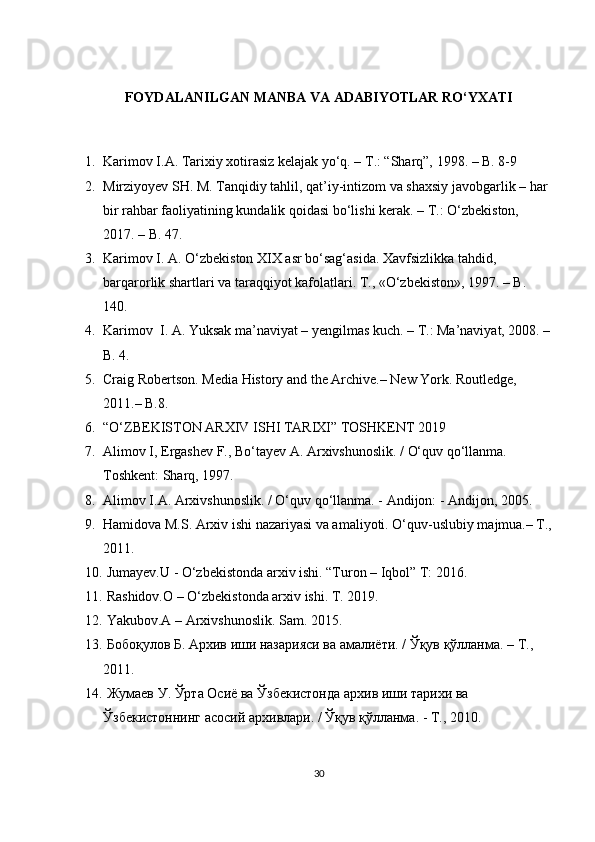 FOYDALANILGAN MANBA VA ADABIYOTLAR RO‘YXATI
1. Karimov I.A. Tarixiy xotirasiz kelajak yo‘q. – T.: “Sharq”, 1998. – B. 8-9
2. Mirziyoyev SH. M. Tanqidiy tahlil, qat’iy-intizom va shaxsiy javobgarlik – har 
bir rahbar faoliyatining kundalik qoidasi bо‘lishi kerak. – T.: О‘zbekiston, 
2017. – B. 47. 
3. Karimov I. A. О‘zbekiston XIX asr bо‘sag‘asida. Xavfsizlikka tahdid, 
barqarorlik shartlari va taraqqiyot kafolatlari. T., «О‘zbekiston», 1997. – B. 
140.
4. Karimov  I. A. Yuksak ma’naviyat – yengilmas kuch. – T.: Ma’naviyat, 2008. –
B. 4.
5. Craig Robertson. Media History and the Archive.– New York. Routledge, 
2011.– B.8.
6. “O‘ZBEKISTON ARXIV ISHI TARIXI” TOSHKENT 2019
7. Alimov I, Ergashev F., Bo‘tayev A. Arxivshunoslik. / O‘quv qo‘llanma. 
Toshkent: Sharq, 1997.
8. А limov I. А .  А rxivshunoslik. / O‘quv qo‘llanma. -  А ndijon: -  А ndijon, 2005.
9. Hamidova M.S. Arxiv ishi nazariyasi va amaliyoti. O‘quv-uslubiy majmua.– T.,
2011.
10.   Jumayev.U - O‘zbekistonda arxiv ishi. “Turon – Iqbol” T: 2016.
11.   Rashidov.O – O‘zbekistonda arxiv ishi. T. 2019.
12.   Yakubov.A – Arxivshunoslik. Sam. 2015.
13.   Бобоқулов   Б .  Архив   иши   назарияси   ва   амалиёти . /  Ўқув   қўлланма . –  Т ., 
2011.
14.   Жумаев   У .  Ўрта   Осиё   ва   Ўзбекистонда   архив   иши   тарихи   ва  
Ўзбекистоннинг   асосий   архивлари . /  Ўқув   қўлланма . -  Т ., 2010.
30 