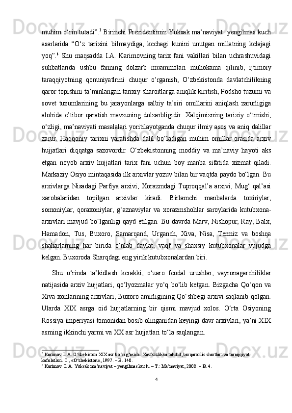 muhim o‘rin tutadi”. 3
  Birinchi Prezidentimiz Yuksak ma’naviyat   yengilmas kuch
asarlarida   “O‘z   tarixini   bilmaydiga,   kechagi   kunini   unutgan   millatning   kelajagi
yoq”. 4
  Shu   maqsadda   I.A.   Karimovning   tarix   fani   vakillari   bilan   uchrashuvidagi
suhbatlarida   ushbu   fanning   dolzarb   muammolari   muhokama   qilinib,   ijtimoiy
taraqqiyotning   qonuniyatlrini   chuqur   o‘rganish,   O‘zbеkistonda   davlatchilikning
qaror topishini ta’minlangan tarixiy sharoitlarga aniqlik kiritish, Podsho tuzumi va
sovеt   tuzumlarining   bu   jarayonlarga   salbiy   ta’siri   omillarini   aniqlash   zarurligiga
alohida   e’tibor   qaratish   mavzuning   dolzarbligidir.   Xalqimizning   tarixiy   o‘tmishi,
o‘zligi, ma’naviyati masalalari yoritilayotganda chuqur ilmiy asos va aniq dalillar
zarur.   Haqqoniy   tarixni   yaratishda   dalil   bo‘ladigan   muhim   omillar   orasida   arxiv
hujjatlari   diqqatga   sazovordir.   O‘zbekistonning   moddiy   va   ma’naviy   hayoti   aks
etgan   noyob   arxiv   hujjatlari   tarix   fani   uchun   boy   manba   sifatida   xizmat   qiladi.
Markaziy Osiyo mintaqasida ilk arxivlar yozuv bilan bir vaqtda paydo bo‘lgan. Bu
arxivlarga   Nisadagi   Parfiya   arxivi,   Xorazmdagi   Tuproqqal’a   arxivi,   Mug‘   qal’asi
xarobalaridan   topilgan   arxivlar   kiradi.   Birlamchi   manbalarda   toxiriylar,
somoniylar,   qoraxoniylar,   g‘aznaviylar   va   xorazmshohlar   saroylarida   kutubxona-
arxivlari  mavjud bo‘lganligi  qayd etilgan. Bu davrda Marv, Nishopur, Ray, Balx,
Hamadon,   Tus,   Buxoro,   Samarqand,   Urganch,   Xiva,   Nisa,   Termiz   va   boshqa
shaharlarning   har   birida   o‘nlab   davlat,   vaqf   va   shaxsiy   kutubxonalar   vujudga
kelgan. Buxoroda Sharqdagi eng yirik kutubxonalardan biri.
Shu   o‘rinda   ta’kidlash   kerakki,   o‘zaro   feodal   urushlar,   vayronagarchiliklar
natijasida   arxiv   hujjatlari,   qo‘lyozmalar   yo‘q   bo‘lib   ketgan.   Bizgacha   Qo‘qon   va
Xiva xonlarining arxivlari, Buxoro amirligining Qo‘shbegi arxivi saqlanib qolgan.
Ularda   XIX   asrga   oid   hujjatlarning   bir   qismi   mavjud   xolos.   O‘rta   Osiyoning
Rossiya imperiyasi tomonidan bosib olinganidan keyingi davr arxivlari, ya’ni XIX
asrning ikkinchi yarmi va XX asr hujjatlari to‘la saqlangan.
3
 Karimov I. A.  О ‘zbekiston XIX asr b о ‘sag‘asida. Xavfsizlikka tahdid, barqarorlik shartlari va taraqqiyot 
kafolatlari. T., « О ‘zbekiston», 1997. – B. 140.
4
 Karimov  I. A. Yuksak ma’naviyat – yengilmas kuch. – T.: Ma’naviyat, 2008. – B. 4.
4 