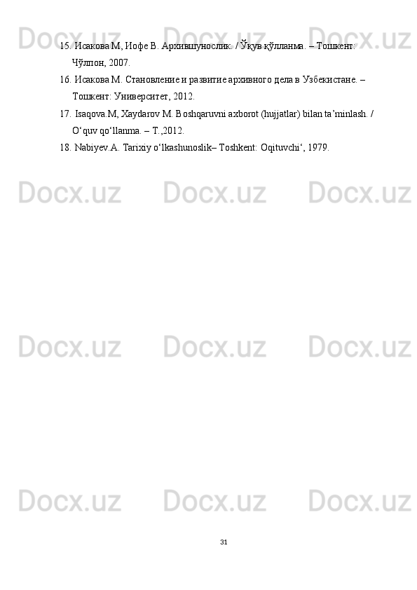 15.   Исакова   М ,  Иофе   В .  Архившунослик . /  Ўқув   қўлланма . –  Тошкент : 
Чўлпон ,   2007.
16.   Исакова М. Становление и развитие архивного дела в Узбекистане. –
Тошкент: Университет, 2012.
17.   Isaqova.M, Xaydarov M. Boshqaruvni axborot (hujjatlar) bilan ta’minlash. / 
O‘quv qo‘llanma. – Т.,2012.
18.   Nabiyev.A. Tarixiy o‘lkashunoslik– Toshkent: Oqituvchi‘, 1979.
31 