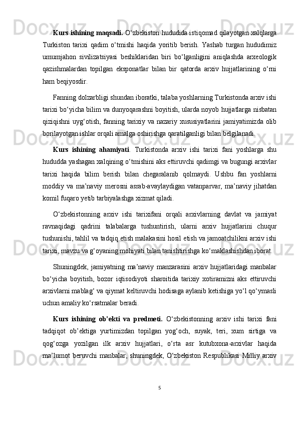 Kurs ishining maqsadi.  O‘zbekiston hududida istiqomad qilayotgan xalqlarga
Turkiston   tarixi   qadim   o‘tmishi   haqida   yoritib   berish.   Yashab   turgan   hududimiz
umumjahon   sivilizatsiyasi   beshiklaridan   biri   bo‘lganligini   aniqlashda   arxeologik
qazishmalardan   topilgan   eksponatlar   bilan   bir   qatorda   arxiv   hujjatlarining   o‘rni
ham beqiyosdir.
Fanning dolzarbligi shundan iboratki, talaba yoshlarning Turkistonda arxiv ishi
tarixi bo‘yicha bilim va dunyoqarashni boyitish, ularda noyob hujjatlarga nisbatan
qiziqishni uyg‘otish, fanning tarixiy va nazariy xususiyatlarini  jamiyatimizda olib
borilayotgan ishlar orqali amalga oshirishga qaratilganligi bilan belgilanadi.
Kurs   ishining   ahamiyati .   Turkistonda   arxiv   ishi   tarixi   fani   yoshlarga   shu
hududda yashagan xalqining o‘tmishini aks ettiruvchi qadimgi va bugungi arxivlar
tarixi   haqida   bilim   berish   bilan   chegaralanib   qolmaydi.   Ushbu   fan   yoshlarni
moddiy   va   ma’naviy   merosni   asrab-avaylaydigan   vatanparvar,   ma’naviy   jihatdan
komil fuqaro yetib tarbiyalashga xizmat qiladi. 
O‘zbekistonning   arxiv   ishi   tarixifani   orqali   arxivlarning   davlat   va   jamiyat
ravnaqidagi   qadrini   talabalarga   tushuntirish,   ularni   arxiv   hujjatlarini   chuqur
tushunishi, tahlil va tadqiq etish malakasini hosil etish va jamoatchilikni arxiv ishi
tarixi, mavzu va g‘oyaning mohiyati bilan tanishtirishga ko‘maklashishdan iborat.
Shuningdek,   jamiyatning   ma’naviy   manzarasini   arxiv   hujjatlaridagi   manbalar
bo‘yicha   boyitish,   bozor   iqtisodiyoti   sharoitida   tarixiy   xotiramizni   aks   ettiruvchi
arxivlarni mablag‘ va qiymat keltiruvchi hodisaga aylanib ketishiga yo‘l qo‘ymasli
uchun amaliy ko‘rsatmalar beradi.
Kurs   ishining   ob’ekti   va   predmeti.   O‘zbekistonning   arxiv   ishi   tarixi   fani
tadqiqot   ob’ektiga   yurtimizdan   topilgan   yog‘och,   suyak,   teri,   xum   sirtiga   va
qog‘ozga   yozilgan   ilk   arxiv   hujjatlari,   o‘rta   asr   kutubxona-arxivlar   haqida
ma’lumot   beruvchi   manbalar,   shuningdek,   O‘zbekiston   Respublikasi   Milliy   arxiv
5 