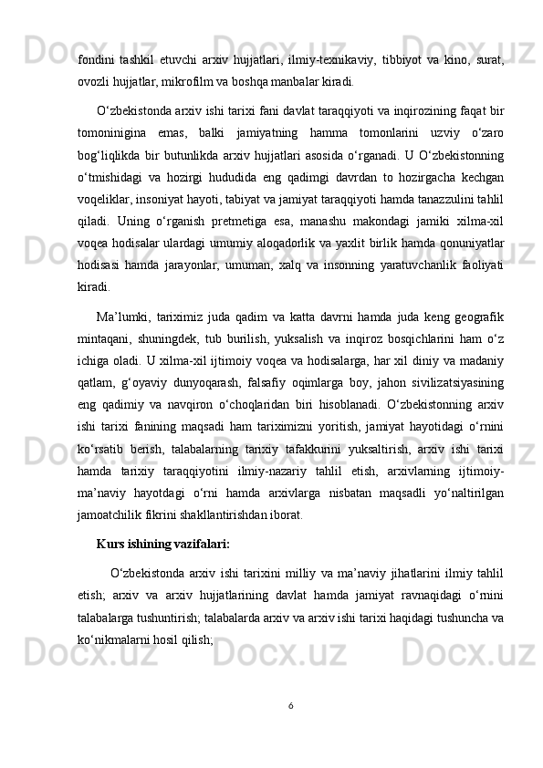 fondini   tashkil   etuvchi   arxiv   hujjatlari,   ilmiy-texnikaviy,   tibbiyot   va   kino,   surat,
ovozli hujjatlar, mikrofilm va boshqa manbalar kiradi.
O‘zbekistonda arxiv ishi tarixi fani davlat taraqqiyoti va inqirozining faqat bir
tomoninigina   emas,   balki   jamiyatning   hamma   tomonlarini   uzviy   o‘zaro
bog‘liqlikda   bir   butunlikda   arxiv   hujjatlari   asosida   o‘rganadi.   U   O‘zbekistonning
o‘tmishidagi   va   hozirgi   hududida   eng   qadimgi   davrdan   to   hozirgacha   kechgan
voqeliklar, insoniyat hayoti, tabiyat va jamiyat taraqqiyoti hamda tanazzulini tahlil
qiladi.   Uning   o‘rganish   pretmetiga   esa,   manashu   makondagi   jamiki   xilma-xil
voqea hodisalar  ulardagi  umumiy aloqadorlik va yaxlit birlik hamda qonuniyatlar
hodisasi   hamda   jarayonlar,   umuman,   xalq   va   insonning   yaratuvchanlik   faoliyati
kiradi.
Ma’lumki,   tariximiz   juda   qadim   va   katta   davrni   hamda   juda   keng   geografik
mintaqani,   shuningdek,   tub   burilish,   yuksalish   va   inqiroz   bosqichlarini   ham   o‘z
ichiga oladi. U xilma-xil ijtimoiy voqea va hodisalarga, har xil diniy va madaniy
qatlam,   g‘oyaviy   dunyoqarash,   falsafiy   oqimlarga   boy,   jahon   sivilizatsiyasining
eng   qadimiy   va   navqiron   o‘choqlaridan   biri   hisoblanadi.   O‘zbekistonning   arxiv
ishi   tarixi   fanining   maqsadi   ham   tariximizni   yoritish,   jamiyat   hayotidagi   o‘rnini
ko‘rsatib   berish,   talabalarning   tarixiy   tafakkurini   yuksaltirish,   arxiv   ishi   tarixi
hamda   tarixiy   taraqqiyotini   ilmiy-nazariy   tahlil   etish,   arxivlarning   ijtimoiy-
ma’naviy   hayotdagi   o‘rni   hamda   arxivlarga   nisbatan   maqsadli   yo‘naltirilgan
jamoatchilik fikrini shakllantirishdan iborat.
Kurs ishining vazifalari:
O‘zbekistonda   arxiv   ishi   tarixini   milliy   va   ma’naviy   jihatlarini   ilmiy   tahlil
etish;   arxiv   va   arxiv   hujjatlarining   davlat   hamda   jamiyat   ravnaqidagi   o‘rnini
talabalarga tushuntirish; talabalarda arxiv va arxiv ishi tarixi haqidagi tushuncha va
ko‘nikmalarni hosil qilish;
6 