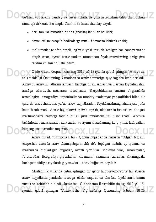 bo‘lgan   voqealarni   qanday   va   qaysi   holatlarda   yuzaga   kelishini   bilib   olish   uchun
nima qilish kerak. Bu haqda Charlin Stidman shunday deydi:
o berilgan ma’lumotlar iqtibos (snoska) lar bilan bo‘lishi;
o bayon etilgan voqe’a hodisalarga muallif bevosita ishtirok etishi;
o ma’lumotlar   telefon   orqali,   og‘zaki   yoki   tashlab   ketilgan  har   qanday   xatlar
orqali   emas,   aynan   arxiv   xodimi   tomonidan   foydalanuvchining   o‘zigagina
taqdim etilgan bo‘lishi lozim.
O‘zbekiston Respublikasining 2010 yil 15 iyunda qabul qilingan “Arxiv ishi
to‘g‘risida”gi  Qonunning 3-moddasida arxiv atamasiga quyidagicha izoh beriladi.
Arxiv bu arxiv hujjatlarini jamlash, hisobga olish, saqlash va ulardan foydalanishni
amalga   oshiruvchi   muassasa   hisoblanadi.   Respublikamiz   tarixini   o‘rganishda
arxeologiya, etnografiya, toponimika va moddiy madaniyat yodgarliklari bilan bir
qatorda   arxivshunoslik   ya’ni   arxiv   hujjatlaridan   foydalanishning   ahamiyati   juda
katta   hisoblanadi.   Arxiv   hujjatlarini   qidirib   topish,   ular   ustida   ishlash   va   olingan
ma’lumotlarni   hayotga   tadbiq   qilish   juda   murakkab   ish   hisoblanadi.   Arxivda
tashkilotlar, muassasalar, korxonalar va ayrim shaxslarning ko‘p yillik faoliyatlari
haqidagi ma’lumotlar saqlanadi.
Arxiv   hujjati   tushunchasi   bu   -   Qonun   hujjatlarida   nazarda   tutilgan   tegishli
ekspertiza   asosida   arxiv   ahamiyatiga   molik   deb   topilgan   matnli,   qo‘lyozma   va
mashinada   o‘qiladigan   hujjatlar,   ovozli   yozuvlar,   vidioyozuvlar,   kinolentalar,
fotosuratlar,   fotografiya   plyonkalari,   chizmalar,   sxemalar,   xaritalar,   shuningdek,
boshqa moddiy ashyolardagi yozuvlar – arxiv hujjatlari deyiladi. 
Mustaqillik   yillarida   qabul   qilingan   bir   qator   huquqiy-me’yoriy   hujjatlarda
arxiv   hujjatlarini   jamlash,   hisobga   olish,   saqlash   va   ulardan   faydalanish   tizimi
xususida   keltirilib   o‘tiladi.   Jumladan,   O‘zbekiston   Respublikasining   2010-yil   15-
iyunda   qabul   qilingan   “Arxiv   ishi   to‘g‘risida”gi   Qonunning   5-bobi,   20-26
9 