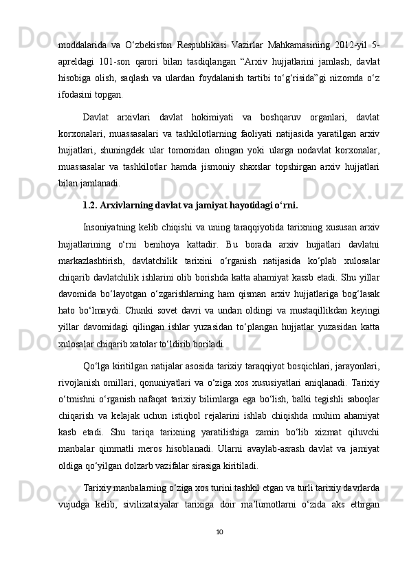 moddalarida   va   O‘zbekiston   Respublikasi   Vazirlar   Mahkamasining   2012-yil   5-
apreldagi   101-son   qarori   bilan   tasdiqlangan   “Arxiv   hujjatlarini   jamlash,   davlat
hisobiga   olish,   saqlash   va   ulardan   foydalanish   tartibi   to‘g‘risida”gi   nizomda   o‘z
ifodasini topgan.
Davlat   arxivlari   davlat   hokimiyati   va   boshqaruv   organlari,   davlat
korxonalari,   muassasalari   va   tashkilotlarning   faoliyati   natijasida   yaratilgan   arxiv
hujjatlari,   shuningdek   ular   tomonidan   olingan   yoki   ularga   nodavlat   korxonalar,
muassasalar   va   tashkilotlar   hamda   jismoniy   shaxslar   topshirgan   arxiv   hujjatlari
bilan jamlanadi.
1.2. Arxivlarning davlat va jamiyat hayotidagi o‘rni.
Insoniyatning  kelib  chiqishi   va uning  taraqqiyotida  tarixning xususan   arxiv
hujjatlarining   o‘rni   benihoya   kattadir.   Bu   borada   arxiv   hujjatlari   davlatni
markazlashtirish,   davlatchilik   tarixini   o‘rganish   natijasida   ko‘plab   xulosalar
chiqarib davlatchilik ishlarini olib borishda katta ahamiyat kassb  etadi. Shu yillar
davomida   bo‘layotgan   o‘zgarishlarning   ham   qisman   arxiv   hujjatlariga   bog‘lasak
hato   bo‘lmaydi.   Chunki   sovet   davri   va   undan   oldingi   va   mustaqillikdan   keyingi
yillar   davomidagi   qilingan   ishlar   yuzasidan   to‘plangan   hujjatlar   yuzasidan   katta
xulosalar chiqarib xatolar to‘ldirib boriladi.
Qo‘lga kiritilgan natijalar asosida tarixiy taraqqiyot bosqichlari, jarayonlari,
rivojlanish   omillari,   qonuniyatlari   va   o‘ziga   xos   xususiyatlari   aniqlanadi.   Tarixiy
o‘tmishni   o‘rganish   nafaqat   tarixiy   bilimlarga   ega   bo‘lish,   balki   tegishli   saboqlar
chiqarish   va   kelajak   uchun   istiqbol   rejalarini   ishlab   chiqishda   muhim   ahamiyat
kasb   etadi.   Shu   tariqa   tarixning   yaratilishiga   zamin   bo‘lib   xizmat   qiluvchi
manbalar   qimmatli   meros   hisoblanadi.   Ularni   avaylab-asrash   davlat   va   jamiyat
oldiga qo‘yilgan dolzarb vazifalar sirasiga kiritiladi.
Tarixiy manbalarning o‘ziga xos turini tashkil etgan va turli tarixiy davrlarda
vujudga   kelib,   sivilizatsiyalar   tarixiga   doir   ma’lumotlarni   o‘zida   aks   ettirgan
10 