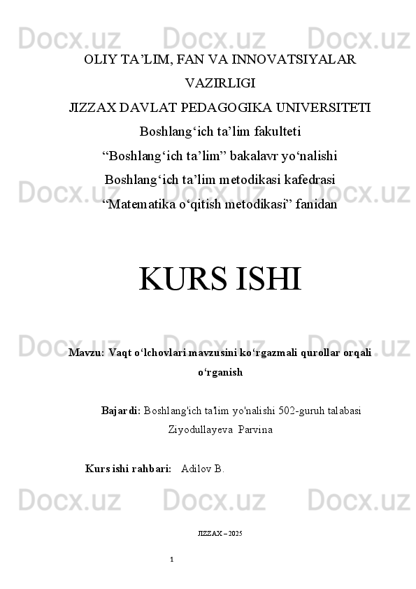 1OLIY TA’LIM, FAN VA INNOVATSIYALAR
VAZIRLIGI
JIZZAX DAVLAT PEDAGOGIKA UNIVERSITETI
Boshlang‘ich ta’lim fakulteti
“Boshlang‘ich ta’lim” bakalavr yo‘nalishi
Boshlang‘ich ta’lim metodikasi kafedrasi
“Matematika o‘qitish metodikasi” fanidan
KURS ISHI
Mavzu:   Vaqt o‘lchovlari mavzusini ko‘rgazmali qurollar orqali
o‘rganish
Bajardi:   Boshlang'ich ta'lim yo'nalishi  502-guruh talabasi
Ziyodullayeva  Parvina
Kurs ishi rahbari:     Adilov B .
JIZZAX – 202 5 