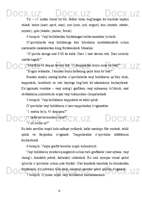 10Yil   –   12   oydan   iborat   bo‘lib,   fasllar   bilan   bog‘langan   ko‘rinishda   taqdim
etiladi: bahor (mart, aprel, may), yoz (iyun, iyul, avgust), kuz (sentabr, oktabr,
noyabr), qish (dekabr, yanvar, fevral).
4-bosqich: Vaqt birliklaridan foydalangan holda masalalar yechish
O‘quvchilarda   vaqt   birliklariga   doir   bilimlarni   mustahkamlash   uchun
matematik masalalardan keng foydalaniladi. Masalan:
“O‘quvchi darsga soat 8:00 da keldi. Dars 2 soat davom etdi. Dars nechchi
soatda tugadi?”
“Multfilm 40 daqiqa davom etdi. 15 daqiqasidan keyin nima bo‘ladi?”
“Bugun seshanba, 3 kundan keyin haftaning qaysi kuni bo‘ladi?”
Bunday   amaliy   mashg‘ulotlar   o‘quvchilarda   vaqt   birliklarini   qo‘llay   olish,
taqqoslash,   hisoblash   va   real   hayotga   bog‘lash   ko‘nikmalarini   kuchaytiradi.
Ko‘rgazmali   vositalar   –   vaqt   oralig‘i   grafikasi,   vaqt   aylanasini   to‘ldirish,   soat
strelkalarini joylashtirish orqali vaqt tushunchasi chuqurlashadi.
5-bosqich: Vaqt birliklarini taqqoslash va tahlil qilish
O‘quvchilar vaqt birliklarini o‘zaro taqqoslashni o‘rganadilar:
“1 soatmi ko‘p, 45 daqiqami?”
“1 hafta necha kundan iborat?”
“1 yil necha oy?”
Bu kabi savollar orqali bola nafaqat yodlaydi, balki mantiqiy fikr yuritadi, tahlil
qiladi   va   farqlashni   o‘rganadi.   Taqqoslashlar   o‘quvchilar   tafakkurini
kuchaytiradi.
6-bosqich: Vaqtni grafik tasvirlar orqali tushuntirish
Vaqt birliklarini yaxshiroq anglatish uchun turli grafikalar (soat aylana, vaqt
chizig‘i,   kundalik   jadval,   kalendar)   ishlatiladi.   Bu   usul   ayniqsa   vizual   qabul
qiluvchi o‘quvchilar uchun juda foydali. Ular kundalik hayotida bu bilimlardan
foydalanib, o‘z jadvalini tuza oladi, mustaqil qarorlar qabul qilishni o‘rganadi.
7-bosqich: O‘yinlar orqali vaqt birliklarini mustahkamlash 