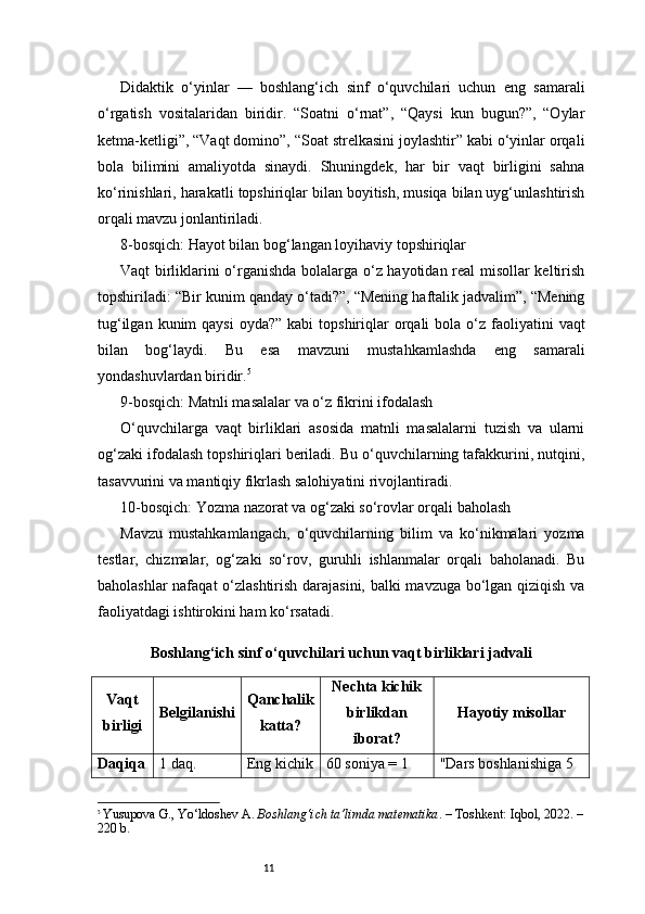 11Didaktik   o‘yinlar   —   boshlang‘ich   sinf   o‘quvchilari   uchun   eng   samarali
o‘rgatish   vositalaridan   biridir.   “Soatni   o‘rnat”,   “Qaysi   kun   bugun?”,   “Oylar
ketma-ketligi”, “Vaqt domino”, “Soat strelkasini joylashtir” kabi o‘yinlar orqali
bola   bilimini   amaliyotda   sinaydi.   Shuningdek,   har   bir   vaqt   birligini   sahna
ko‘rinishlari, harakatli topshiriqlar bilan boyitish, musiqa bilan uyg‘unlashtirish
orqali mavzu jonlantiriladi.
8-bosqich: Hayot bilan bog‘langan loyihaviy topshiriqlar
Vaqt birliklarini o‘rganishda bolalarga o‘z hayotidan real misollar keltirish
topshiriladi: “Bir kunim qanday o‘tadi?”, “Mening haftalik jadvalim”, “Mening
tug‘ilgan  kunim  qaysi  oyda?”  kabi   topshiriqlar   orqali   bola o‘z  faoliyatini   vaqt
bilan   bog‘laydi.   Bu   esa   mavzuni   mustahkamlashda   eng   samarali
yondashuvlardan biridir. 5
9-bosqich: Matnli masalalar va o‘z fikrini ifodalash
O‘quvchilarga   vaqt   birliklari   asosida   matnli   masalalarni   tuzish   va   ularni
og‘zaki ifodalash topshiriqlari beriladi. Bu o‘quvchilarning tafakkurini, nutqini,
tasavvurini va mantiqiy fikrlash salohiyatini rivojlantiradi.
10-bosqich: Yozma nazorat va og‘zaki so‘rovlar orqali baholash
Mavzu   mustahkamlangach,   o‘quvchilarning   bilim   va   ko‘nikmalari   yozma
testlar,   chizmalar,   og‘zaki   so‘rov,   guruhli   ishlanmalar   orqali   baholanadi.   Bu
baholashlar nafaqat  o‘zlashtirish darajasini, balki mavzuga bo‘lgan qiziqish va
faoliyatdagi ishtirokini ham ko‘rsatadi.
Boshlang‘ich sinf o‘quvchilari uchun vaqt birliklari jadvali
Vaqt
birligi Belgilanishi Qanchalik
katta? Nechta kichik
birlikdan
iborat? Hayotiy misollar
Daqiqa 1 daq. Eng kichik 60 soniya = 1  "Dars boshlanishiga 5 
5
  Yusupova G., Yo‘ldoshev A.  Boshlang‘ich ta’limda matematika . – Toshkent: Iqbol, 2022. –
220 b. 