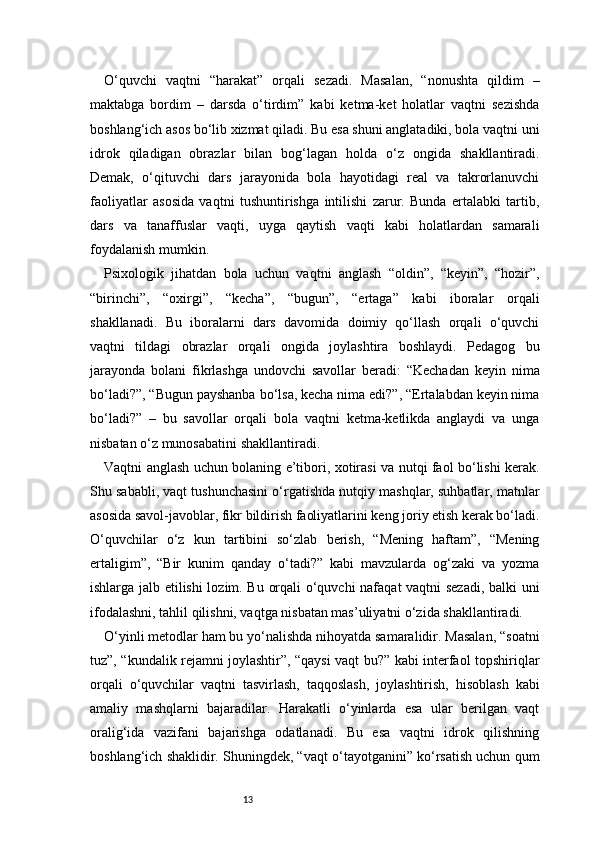13O‘quvchi   vaqtni   “harakat”   orqali   sezadi.   Masalan,   “nonushta   qildim   –
maktabga   bordim   –   darsda   o‘tirdim”   kabi   ketma-ket   holatlar   vaqtni   sezishda
boshlang‘ich asos bo‘lib xizmat qiladi. Bu esa shuni anglatadiki, bola vaqtni uni
idrok   qiladigan   obrazlar   bilan   bog‘lagan   holda   o‘z   ongida   shakllantiradi.
Demak,   o‘qituvchi   dars   jarayonida   bola   hayotidagi   real   va   takrorlanuvchi
faoliyatlar   asosida   vaqtni   tushuntirishga   intilishi   zarur.   Bunda   ertalabki   tartib,
dars   va   tanaffuslar   vaqti,   uyga   qaytish   vaqti   kabi   holatlardan   samarali
foydalanish mumkin.
Psixologik   jihatdan   bola   uchun   vaqtni   anglash   “oldin”,   “keyin”,   “hozir”,
“birinchi”,   “oxirgi”,   “kecha”,   “bugun”,   “ertaga”   kabi   iboralar   orqali
shakllanadi.   Bu   iboralarni   dars   davomida   doimiy   qo‘llash   orqali   o‘quvchi
vaqtni   tildagi   obrazlar   orqali   ongida   joylashtira   boshlaydi.   Pedagog   bu
jarayonda   bolani   fikrlashga   undovchi   savollar   beradi:   “Kechadan   keyin   nima
bo‘ladi?”, “Bugun payshanba bo‘lsa, kecha nima edi?”, “Ertalabdan keyin nima
bo‘ladi?”   –   bu   savollar   orqali   bola   vaqtni   ketma-ketlikda   anglaydi   va   unga
nisbatan o‘z munosabatini shakllantiradi.
Vaqtni anglash uchun bolaning e’tibori, xotirasi va nutqi faol bo‘lishi kerak.
Shu sababli, vaqt tushunchasini o‘rgatishda nutqiy mashqlar, suhbatlar, matnlar
asosida savol-javoblar, fikr bildirish faoliyatlarini keng joriy etish kerak bo‘ladi.
O‘quvchilar   o‘z   kun   tartibini   so‘zlab   berish,   “Mening   haftam”,   “Mening
ertaligim”,   “Bir   kunim   qanday   o‘tadi?”   kabi   mavzularda   og‘zaki   va   yozma
ishlarga jalb etilishi lozim. Bu orqali o‘quvchi nafaqat vaqtni sezadi, balki uni
ifodalashni, tahlil qilishni, vaqtga nisbatan mas’uliyatni o‘zida shakllantiradi.
O‘yinli metodlar ham bu yo‘nalishda nihoyatda samaralidir. Masalan, “soatni
tuz”, “kundalik rejamni joylashtir”, “qaysi vaqt bu?” kabi interfaol topshiriqlar
orqali   o‘quvchilar   vaqtni   tasvirlash,   taqqoslash,   joylashtirish,   hisoblash   kabi
amaliy   mashqlarni   bajaradilar.   Harakatli   o‘yinlarda   esa   ular   berilgan   vaqt
oralig‘ida   vazifani   bajarishga   odatlanadi.   Bu   esa   vaqtni   idrok   qilishning
boshlang‘ich shaklidir. Shuningdek, “vaqt o‘tayotganini” ko‘rsatish uchun qum 