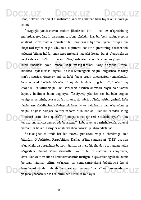 14soat, elektron soat, vaqt signalizatori kabi vositalardan ham foydalanish tavsiya
etiladi.
Pedagogik   yondashuvda   muhim   jihatlardan   biri   —   har   bir   o‘quvchining
individual   rivojlanish   darajasini   hisobga   olishdir.   Har   bir   bola   vaqtni   o‘zicha
anglaydi: kimdir vizual obrazlar bilan, boshqasi  nutq orqali, yana boshqasi esa
faqat real tajriba orqali. Shu bois, o‘qituvchi har bir o‘quvchining o‘zlashtirish
uslubini   bilgan   holda,   unga   mos   metodni   tanlashi   kerak.   Ba’zi   o‘quvchilarga
vaqt aylanasini to‘ldirish qulay bo‘lsa, boshqalar uchun dars davomiyligini so‘z
bilan   ifodalash,   yoki   kundalikdagi   mashg‘ulotlarni   vaqt   bo‘yicha   ketma-
ketlikda   joylashtirish   foydali   bo‘ladi.Shuningdek,   vaqtni   anglashda   tasviriy
san’at,   musiqa,   jismoniy   tarbiya   kabi   fanlar   orqali   integratsion   yondashuvlar
ham   samarali   bo‘ladi.   Masalan,   “quyosh   chiqdi   –   tong   bo‘ldi”,   “qo‘ng‘iroq
chalindi   –   tanaffus   vaqti”   kabi   vizual   va   eshitish   obrazlari   orqali   bola   vaqtni
hayotiy   hodisalar   bilan   bog‘laydi.   Tarbiyaviy   jihatdan   esa   bu   bola   ongida
vaqtga amal qilish, reja asosida ish yuritish, sabrli bo‘lish, tartibli yashash kabi
fazilatlarni   shakllantiradi.Pedagogik   kuzatuv   va   baholash   orqali   o‘quvchining
vaqtni   anglash   darajasi   doimiy   nazorat   qilib   boriladi.   Har   bir   darsdan   so‘ng
“nechchi   soat   dars   qildik?”,   “ertaga   nima   qilishni   rejalashtiraylik”,   “bu
topshiriqni qancha vaqt ichida bajaramiz?” kabi savollar berilishi kerak. Bu usul
yordamida bola o‘z vaqtini ongli ravishda nazorat qilishga odatlanadi.
Boshlang‘ich   ta’limda   har   bir   mavzu,   jumladan,   vaqt   o‘lchovlariga   doir
bilimlar,   O‘zbekiston   Respublikasi   Davlat   ta’lim   standartlari   (DTS)   asosida
o‘quvchilarga bosqichma-bosqich, tizimli va metodik jihatdan asoslangan holda
o‘rgatiladi.   Davlat   ta’lim   standartlari   —   bu   ta’lim   mazmunini   aniqlovchi,
darsliklar va metodik qo‘llanmalar asosida tuzilgan, o‘quvchilar egallashi kerak
bo‘lgan   minimal   bilim,   ko‘nikma   va   kompetensiyalarni   belgilovchi   hujjat
hisoblanadi.   Ushbu   standartlar   barcha   umumiy   o‘rta   ta’lim   muassasalarida
yagona yondashuv asosida bilim berilishini ta’minlaydi. 