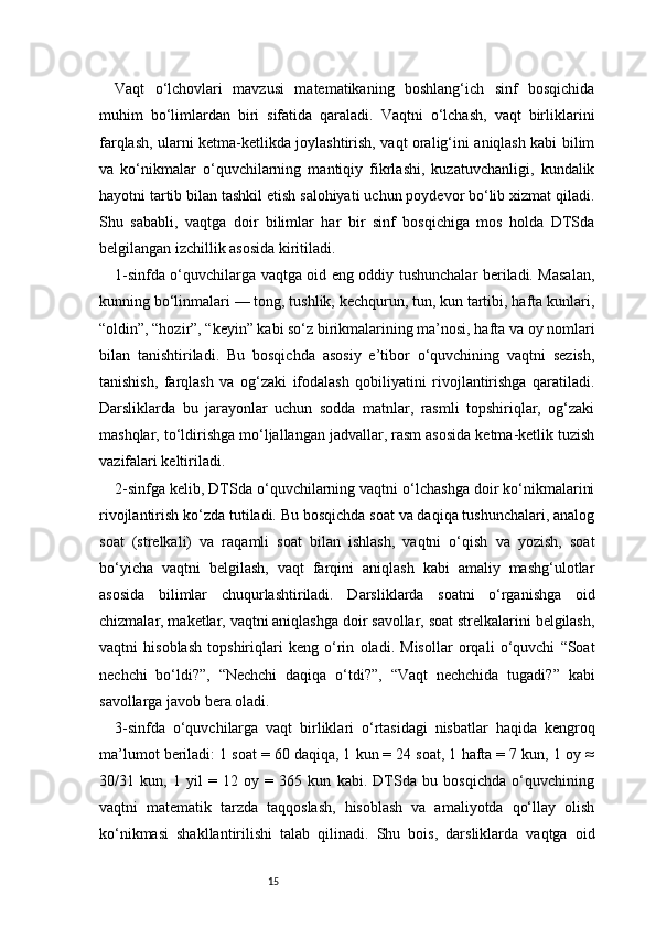 15Vaqt   o‘lchovlari   mavzusi   matematikaning   boshlang‘ich   sinf   bosqichida
muhim   bo‘limlardan   biri   sifatida   qaraladi.   Vaqtni   o‘lchash,   vaqt   birliklarini
farqlash, ularni ketma-ketlikda joylashtirish, vaqt oralig‘ini aniqlash kabi bilim
va   ko‘nikmalar   o‘quvchilarning   mantiqiy   fikrlashi,   kuzatuvchanligi,   kundalik
hayotni tartib bilan tashkil etish salohiyati uchun poydevor bo‘lib xizmat qiladi.
Shu   sababli,   vaqtga   doir   bilimlar   har   bir   sinf   bosqichiga   mos   holda   DTSda
belgilangan izchillik asosida kiritiladi.
1-sinfda o‘quvchilarga vaqtga oid eng oddiy tushunchalar beriladi. Masalan,
kunning bo‘linmalari — tong, tushlik, kechqurun, tun, kun tartibi, hafta kunlari,
“oldin”, “hozir”, “keyin” kabi so‘z birikmalarining ma’nosi, hafta va oy nomlari
bilan   tanishtiriladi.   Bu   bosqichda   asosiy   e’tibor   o‘quvchining   vaqtni   sezish,
tanishish,   farqlash   va   og‘zaki   ifodalash   qobiliyatini   rivojlantirishga   qaratiladi.
Darsliklarda   bu   jarayonlar   uchun   sodda   matnlar,   rasmli   topshiriqlar,   og‘zaki
mashqlar, to‘ldirishga mo‘ljallangan jadvallar, rasm asosida ketma-ketlik tuzish
vazifalari keltiriladi.
2-sinfga kelib, DTSda o‘quvchilarning vaqtni o‘lchashga doir ko‘nikmalarini
rivojlantirish ko‘zda tutiladi. Bu bosqichda soat va daqiqa tushunchalari, analog
soat   (strelkali)   va   raqamli   soat   bilan   ishlash,   vaqtni   o‘qish   va   yozish,   soat
bo‘yicha   vaqtni   belgilash,   vaqt   farqini   aniqlash   kabi   amaliy   mashg‘ulotlar
asosida   bilimlar   chuqurlashtiriladi.   Darsliklarda   soatni   o‘rganishga   oid
chizmalar, maketlar, vaqtni aniqlashga doir savollar, soat strelkalarini belgilash,
vaqtni   hisoblash   topshiriqlari   keng   o‘rin   oladi.   Misollar   orqali   o‘quvchi   “Soat
nechchi   bo‘ldi?”,   “Nechchi   daqiqa   o‘tdi?”,   “Vaqt   nechchida   tugadi?”   kabi
savollarga javob bera oladi.
3-sinfda   o‘quvchilarga   vaqt   birliklari   o‘rtasidagi   nisbatlar   haqida   kengroq
ma’lumot beriladi: 1 soat = 60 daqiqa, 1 kun = 24 soat, 1 hafta = 7 kun, 1 oy ≈
30/31   kun,   1   yil   =   12   oy   =   365   kun   kabi.   DTSda   bu   bosqichda   o‘quvchining
vaqtni   matematik   tarzda   taqqoslash,   hisoblash   va   amaliyotda   qo‘llay   olish
ko‘nikmasi   shakllantirilishi   talab   qilinadi.   Shu   bois,   darsliklarda   vaqtga   oid 