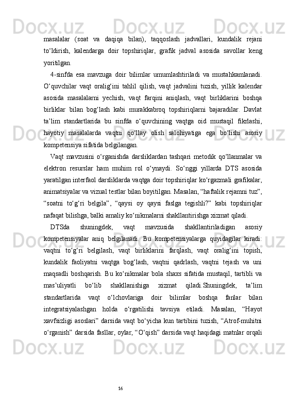 16masalalar   (soat   va   daqiqa   bilan),   taqqoslash   jadvallari,   kundalik   rejani
to‘ldirish,   kalendarga   doir   topshiriqlar,   grafik   jadval   asosida   savollar   keng
yoritilgan.
4-sinfda   esa   mavzuga   doir   bilimlar   umumlashtiriladi   va   mustahkamlanadi.
O‘quvchilar   vaqt   oralig‘ini   tahlil   qilish,   vaqt   jadvalini   tuzish,   yillik   kalendar
asosida   masalalarni   yechish,   vaqt   farqini   aniqlash,   vaqt   birliklarini   boshqa
birliklar   bilan   bog‘lash   kabi   murakkabroq   topshiriqlarni   bajaradilar.   Davlat
ta’lim   standartlarida   bu   sinfda   o‘quvchining   vaqtga   oid   mustaqil   fikrlashi,
hayotiy   masalalarda   vaqtni   qo‘llay   olish   salohiyatiga   ega   bo‘lishi   asosiy
kompetensiya sifatida belgilangan.
Vaqt   mavzusini   o‘rganishda   darsliklardan   tashqari   metodik   qo‘llanmalar   va
elektron   resurslar   ham   muhim   rol   o‘ynaydi.   So‘nggi   yillarda   DTS   asosida
yaratilgan interfaol darsliklarda vaqtga doir topshiriqlar ko‘rgazmali grafikalar,
animatsiyalar va vizual testlar bilan boyitilgan. Masalan, “haftalik rejamni tuz”,
“soatni   to‘g‘ri   belgila”,   “qaysi   oy   qaysi   faslga   tegishli?”   kabi   topshiriqlar
nafaqat bilishga, balki amaliy ko‘nikmalarni shakllantirishga xizmat qiladi.
DTSda   shuningdek,   vaqt   mavzusida   shakllantiriladigan   asosiy
kompetensiyalar   aniq   belgilanadi.   Bu   kompetensiyalarga   quyidagilar   kiradi:
vaqtni   to‘g‘ri   belgilash,   vaqt   birliklarini   farqlash,   vaqt   oralig‘ini   topish,
kundalik   faoliyatni   vaqtga   bog‘lash,   vaqtni   qadrlash,   vaqtni   tejash   va   uni
maqsadli   boshqarish.   Bu   ko‘nikmalar   bola   shaxs   sifatida   mustaqil,   tartibli   va
mas’uliyatli   bo‘lib   shakllanishiga   xizmat   qiladi.Shuningdek,   ta’lim
standartlarida   vaqt   o‘lchovlariga   doir   bilimlar   boshqa   fanlar   bilan
integratsiyalashgan   holda   o‘rgatilishi   tavsiya   etiladi.   Masalan,   “Hayot
xavfsizligi   asoslari”   darsida   vaqt   bo‘yicha   kun   tartibini   tuzish,   “Atrof-muhitni
o‘rganish” darsida fasllar, oylar, “O‘qish” darsida vaqt haqidagi matnlar orqali 