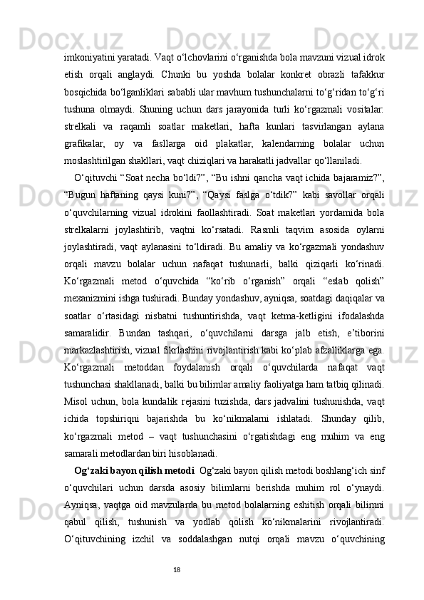 18imkoniyatini yaratadi. Vaqt o‘lchovlarini o‘rganishda bola mavzuni vizual idrok
etish   orqali   anglaydi.   Chunki   bu   yoshda   bolalar   konkret   obrazli   tafakkur
bosqichida bo‘lganliklari sababli ular mavhum tushunchalarni to‘g‘ridan to‘g‘ri
tushuna   olmaydi.   Shuning   uchun   dars   jarayonida   turli   ko‘rgazmali   vositalar:
strelkali   va   raqamli   soatlar   maketlari,   hafta   kunlari   tasvirlangan   aylana
grafikalar,   oy   va   fasllarga   oid   plakatlar,   kalendarning   bolalar   uchun
moslashtirilgan shakllari, vaqt chiziqlari va harakatli jadvallar qo‘llaniladi.
O‘qituvchi  “Soat  necha bo‘ldi?”, “Bu ishni  qancha vaqt  ichida bajaramiz?”,
“Bugun   haftaning   qaysi   kuni?”,   “Qaysi   faslga   o‘tdik?”   kabi   savollar   orqali
o‘quvchilarning   vizual   idrokini   faollashtiradi.   Soat   maketlari   yordamida   bola
strelkalarni   joylashtirib,   vaqtni   ko‘rsatadi.   Rasmli   taqvim   asosida   oylarni
joylashtiradi,   vaqt   aylanasini   to‘ldiradi.   Bu   amaliy   va   ko‘rgazmali   yondashuv
orqali   mavzu   bolalar   uchun   nafaqat   tushunarli,   balki   qiziqarli   ko‘rinadi.
Ko‘rgazmali   metod   o‘quvchida   “ko‘rib   o‘rganish”   orqali   “eslab   qolish”
mexanizmini ishga tushiradi. Bunday yondashuv, ayniqsa, soatdagi daqiqalar va
soatlar   o‘rtasidagi   nisbatni   tushuntirishda,   vaqt   ketma-ketligini   ifodalashda
samaralidir.   Bundan   tashqari,   o‘quvchilarni   darsga   jalb   etish,   e’tiborini
markazlashtirish, vizual fikrlashini rivojlantirish kabi ko‘plab afzalliklarga ega.
Ko‘rgazmali   metoddan   foydalanish   orqali   o‘quvchilarda   nafaqat   vaqt
tushunchasi shakllanadi, balki bu bilimlar amaliy faoliyatga ham tatbiq qilinadi.
Misol   uchun,   bola   kundalik   rejasini   tuzishda,   dars   jadvalini   tushunishda,   vaqt
ichida   topshiriqni   bajarishda   bu   ko‘nikmalarni   ishlatadi.   Shunday   qilib,
ko‘rgazmali   metod   –   vaqt   tushunchasini   o‘rgatishdagi   eng   muhim   va   eng
samarali metodlardan biri hisoblanadi.
Og‘zaki bayon qilish metodi    Og‘zaki bayon qilish metodi boshlang‘ich sinf
o‘quvchilari   uchun   darsda   asosiy   bilimlarni   berishda   muhim   rol   o‘ynaydi.
Ayniqsa,   vaqtga   oid   mavzularda   bu   metod   bolalarning   eshitish   orqali   bilimni
qabul   qilish,   tushunish   va   yodlab   qolish   ko‘nikmalarini   rivojlantiradi.
O‘qituvchining   izchil   va   soddalashgan   nutqi   orqali   mavzu   o‘quvchining 