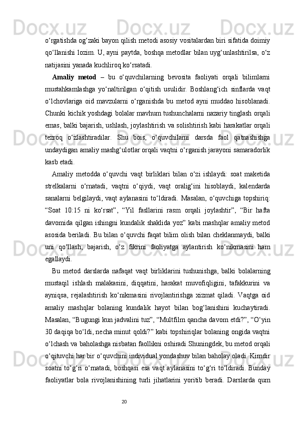 20o‘rgatishda og‘zaki bayon qilish metodi asosiy vositalardan biri sifatida doimiy
qo‘llanishi  lozim. U, ayni paytda, boshqa metodlar  bilan uyg‘unlashtirilsa, o‘z
natijasini yanada kuchliroq ko‘rsatadi.
Amaliy   metod   –   bu   o‘quvchilarning   bevosita   faoliyati   orqali   bilimlarni
mustahkamlashga   yo‘naltirilgan   o‘qitish   usulidir.   Boshlang‘ich   sinflarda   vaqt
o‘lchovlariga   oid   mavzularni   o‘rganishda   bu   metod   ayni   muddao   hisoblanadi.
Chunki kichik yoshdagi bolalar mavhum tushunchalarni nazariy tinglash orqali
emas, balki bajarish, ushlash, joylashtirish va solishtirish kabi harakatlar orqali
tezroq   o‘zlashtiradilar.   Shu   bois,   o‘quvchilarni   darsda   faol   qatnashishga
undaydigan amaliy mashg‘ulotlar orqali vaqtni o‘rganish jarayoni samaradorlik
kasb etadi.
Amaliy   metodda   o‘quvchi   vaqt   birliklari   bilan   o‘zi   ishlaydi:   soat   maketida
strelkalarni   o‘rnatadi,   vaqtni   o‘qiydi,   vaqt   oralig‘ini   hisoblaydi,   kalendarda
sanalarni   belgilaydi,   vaqt   aylanasini   to‘ldiradi.   Masalan,   o‘quvchiga   topshiriq:
“Soat   10:15   ni   ko‘rsat”,   “Yil   fasllarini   rasm   orqali   joylashtir”,   “Bir   hafta
davomida qilgan ishingni  kundalik shaklida yoz” kabi  mashqlar  amaliy metod
asosida beriladi. Bu bilan o‘quvchi faqat bilim olish bilan cheklanmaydi, balki
uni   qo‘llash,   bajarish,   o‘z   fikrini   faoliyatga   aylantirish   ko‘nikmasini   ham
egallaydi.
Bu   metod   darslarda   nafaqat   vaqt   birliklarini   tushunishga,   balki   bolalarning
mustaqil   ishlash   malakasini,   diqqatini,   harakat   muvofiqligini,   tafakkurini   va
ayniqsa,   rejalashtirish   ko‘nikmasini   rivojlantirishga   xizmat   qiladi.   Vaqtga   oid
amaliy   mashqlar   bolaning   kundalik   hayot   bilan   bog‘lanishini   kuchaytiradi.
Masalan, “Bugungi kun jadvalini tuz”, “Multfilm qancha davom etdi?”, “O‘yin
30 daqiqa bo‘ldi, necha minut qoldi?” kabi topshiriqlar bolaning ongida vaqtni
o‘lchash va baholashga nisbatan faollikni oshiradi.Shuningdek, bu metod orqali
o‘qituvchi har bir o‘quvchini individual yondashuv bilan baholay oladi. Kimdir
soatni  to‘g‘ri  o‘rnatadi, boshqasi  esa  vaqt  aylanasini  to‘g‘ri  to‘ldiradi.  Bunday
faoliyatlar   bola   rivojlanishining   turli   jihatlarini   yoritib   beradi.   Darslarda   qum 