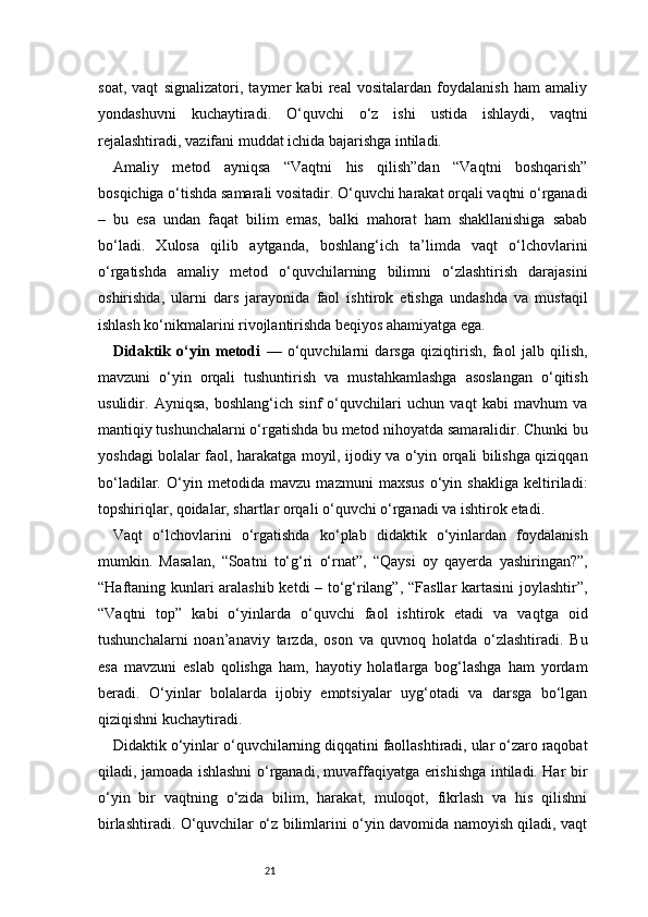 21soat,   vaqt   signalizatori,   taymer   kabi   real   vositalardan   foydalanish   ham   amaliy
yondashuvni   kuchaytiradi.   O‘quvchi   o‘z   ishi   ustida   ishlaydi,   vaqtni
rejalashtiradi, vazifani muddat ichida bajarishga intiladi.
Amaliy   metod   ayniqsa   “Vaqtni   his   qilish”dan   “Vaqtni   boshqarish”
bosqichiga o‘tishda samarali vositadir. O‘quvchi harakat orqali vaqtni o‘rganadi
–   bu   esa   undan   faqat   bilim   emas,   balki   mahorat   ham   shakllanishiga   sabab
bo‘ladi.   Xulosa   qilib   aytganda,   boshlang‘ich   ta’limda   vaqt   o‘lchovlarini
o‘rgatishda   amaliy   metod   o‘quvchilarning   bilimni   o‘zlashtirish   darajasini
oshirishda,   ularni   dars   jarayonida   faol   ishtirok   etishga   undashda   va   mustaqil
ishlash ko‘nikmalarini rivojlantirishda beqiyos ahamiyatga ega.
Didaktik   o‘yin   metodi   —   o‘quvchilarni   darsga   qiziqtirish,   faol   jalb   qilish,
mavzuni   o‘yin   orqali   tushuntirish   va   mustahkamlashga   asoslangan   o‘qitish
usulidir.   Ayniqsa,   boshlang‘ich   sinf   o‘quvchilari   uchun   vaqt   kabi   mavhum   va
mantiqiy tushunchalarni o‘rgatishda bu metod nihoyatda samaralidir. Chunki bu
yoshdagi bolalar faol, harakatga moyil, ijodiy va o‘yin orqali bilishga qiziqqan
bo‘ladilar.   O‘yin   metodida   mavzu   mazmuni   maxsus   o‘yin   shakliga   keltiriladi:
topshiriqlar, qoidalar, shartlar orqali o‘quvchi o‘rganadi va ishtirok etadi.
Vaqt   o‘lchovlarini   o‘rgatishda   ko‘plab   didaktik   o‘yinlardan   foydalanish
mumkin.   Masalan,   “Soatni   to‘g‘ri   o‘rnat”,   “Qaysi   oy   qayerda   yashiringan?”,
“Haftaning kunlari aralashib ketdi – to‘g‘rilang”, “Fasllar kartasini joylashtir”,
“Vaqtni   top”   kabi   o‘yinlarda   o‘quvchi   faol   ishtirok   etadi   va   vaqtga   oid
tushunchalarni   noan’anaviy   tarzda,   oson   va   quvnoq   holatda   o‘zlashtiradi.   Bu
esa   mavzuni   eslab   qolishga   ham,   hayotiy   holatlarga   bog‘lashga   ham   yordam
beradi.   O‘yinlar   bolalarda   ijobiy   emotsiyalar   uyg‘otadi   va   darsga   bo‘lgan
qiziqishni kuchaytiradi.
Didaktik o‘yinlar o‘quvchilarning diqqatini faollashtiradi, ular o‘zaro raqobat
qiladi, jamoada ishlashni o‘rganadi, muvaffaqiyatga erishishga intiladi. Har bir
o‘yin   bir   vaqtning   o‘zida   bilim,   harakat,   muloqot,   fikrlash   va   his   qilishni
birlashtiradi. O‘quvchilar o‘z bilimlarini o‘yin davomida namoyish qiladi, vaqt 
