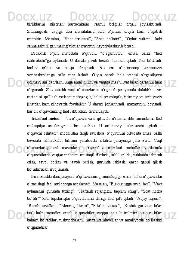 22birliklarini   stikerlar,   kartochkalar,   rasmli   belgilar   orqali   joylashtiradi.
Shuningdek,   vaqtga   doir   masalalarni   rolli   o‘yinlar   orqali   ham   o‘rgatish
mumkin.   Masalan,   “Vaqt   maktabi”,   “Soat   do‘koni”,   “Oylar   sultoni”   kabi
sahnalashtirilgan mashg‘ulotlar mavzuni hayotiylashtirib beradi.
Didaktik   o‘yin   metodida   o‘quvchi   “o‘rganuvchi”   emas,   balki   “faol
ishtirokchi”ga   aylanadi.   U   darsda   javob   beradi,   harakat   qiladi,   fikr   bildiradi,
tanlov   qiladi   va   natija   chiqaradi.   Bu   esa   o‘qitishning   zamonaviy
yondashuvlariga   to‘la   mos   keladi.   O‘yin   orqali   bola   vaqtni   o‘rganibgina
qolmay, uni qadrlash, unga amal qilish va vaqtga mas’uliyat bilan qarashni ham
o‘rganadi.   Shu   sababli   vaqt   o‘lchovlarini   o‘rganish   jarayonida   didaktik   o‘yin
metodini   qo‘llash   nafaqat   pedagogik,   balki   psixologik,   ijtimoiy   va   tarbiyaviy
jihatdan   ham   nihoyatda   foydalidir.   U   darsni   jonlantiradi,   mazmunini   boyitadi,
har bir o‘quvchining faol ishtirokini ta’minlaydi.
Interfaol metod  — bu o‘quvchi va o‘qituvchi o‘rtasida ikki tomonlama faol
muloqotga   asoslangan   ta’lim   usulidir.   U   an’anaviy   “o‘qituvchi   aytadi   –
o‘quvchi   eshitadi”   modelidan   farqli   ravishda,   o‘quvchini   bilvosita   emas,   balki
bevosita   ishtirokchi,   bilimni   yaratuvchi   sifatida   jarayonga   jalb   etadi.   Vaqt
o‘lchovlariga   oid   mavzularni   o‘rganishda   interfaol   metodlar   yordamida
o‘quvchilarda vaqtga nisbatan mustaqil  fikrlash, tahlil qilish, suhbatda ishtirok
etish,   savol   berish   va   javob   berish,   guruhda   ishlash,   qaror   qabul   qilish
ko‘nikmalari rivojlanadi.
Bu metodda dars jarayoni o‘qituvchining monologiga emas, balki o‘quvchilar
o‘rtasidagi faol muloqotga asoslanadi. Masalan, “Bir-biringga savol ber”, “Vaqt
aylanasini   guruhda   tuzing”,   “Haftalik   rejangizni   taqdim   eting”,   “Soat   necha
bo‘ldi?” kabi topshiriqlar o‘quvchilarni darsga faol jalb qiladi. “Aqliy hujum”,
“Bahsli   savollar”,   “Mening   fikrim”,   “Fikrlar   doirasi”,   “Kichik   guruhlar   bilan
ish”   kabi   metodlar   orqali   o‘quvchilar   vaqtga   doir   bilimlarini   bir-biri   bilan
baham   ko‘radilar,   tushunchalarni   mustahkamlaydilar   va   amaliyotda   qo‘llashni
o‘rganadilar. 