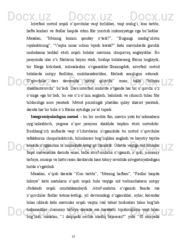 23Interfaol   metod   orqali   o‘quvchilar   vaqt   birliklari,   vaqt   oralig‘i,   kun   tartibi,
hafta   kunlari   va   fasllar   haqida   erkin   fikr   yuritish   imkoniyatiga   ega   bo‘ladilar.
Masalan,   “Mening   kunim   qanday   o‘tadi?”,   “Bugungi   mashg‘ulotni
rejalashtiring”,   “Vaqtni   nima   uchun   tejash   kerak?”   kabi   mavzularda   guruhli
muhokama   tashkil   etish   orqali   bolalar   mavzuni   chuqurroq   anglaydilar.   Bu
jarayonda   ular   o‘z   fikrlarini   bayon   etadi,   boshqa   bolalarning   fikrini   tinglaydi,
bir   fikrga   kelishadi,   xulosalashni   o‘rganadilar.Shuningdek,   interfaol   metod
bolalarda   nutqiy   faollikni,   mulohazakorlikni,   fikrlash   aniqligini   oshiradi.
O‘quvchilar   dars   davomida   “qabul   qiluvchi”   emas,   balki   “bilimni
shakllantiruvchi” bo‘ladi. Dars interfaol muhitda o‘tganda har bir o‘quvchi o‘z
o‘rniga   ega   bo‘ladi,   bu   esa   o‘z-o‘zini   anglash,   baholash   va   ishonch   bilan   fikr
bildirishga   asos   yaratadi.   Metod   psixologik   jihatdan   qulay   sharoit   yaratadi,
darsda har bir bola o‘z fikrini aytishga jur’at topadi.
Integratsiyalashgan metod   – bu bir  nechta  fan, mavzu  yoki  ko‘nikmalarni
uyg‘unlashtirib,   yagona   o‘quv   jarayoni   shaklida   taqdim   etish   metodidir.
Boshlang‘ich   sinflarda   vaqt   o‘lchovlarini   o‘rganishda   bu   metod   o‘quvchilar
tafakkurini chuqurlashtirish, bilimlararo bog‘liqlikni anglash va hayotiy tajriba
asosida o‘rganishni ta’minlashda keng qo‘llaniladi. Odatda vaqtga oid bilimlar
faqat matematika darsida emas, balki atrof-muhitni o‘rganish, o‘qish, jismoniy
tarbiya, musiqa va hatto rasm darslarida ham tabiiy ravishda integratsiyalashgan
holda o‘rgatiladi.
Masalan,   o‘qish   darsida   “Kun   tartibi”,   “Mening   haftam”,   “Fasllar   haqida
hikoya”   kabi   matnlarni   o‘qish   orqali   bola   vaqtga   oid   tushunchalarni   nutqiy
ifodalash   orqali   mustahkamlaydi.   Atrof-muhitni   o‘rganish   fanida   esa
o‘quvchilar   fasllar   ketma-ketligi,   yil   davomidagi   o‘zgarishlar,   oylar,   kalendar
bilan   ishlash   kabi   mavzular   orqali   vaqtni   real   tabiat   hodisalari   bilan   bog‘lab
tushunadilar.   Jismoniy   tarbiya   darsida   esa   harakatli   topshiriqlarni   vaqt   bilan
bog‘lash,   masalan,   “1   daqiqada   nechta   mashq   bajarasiz?”   yoki   “30   soniyada 