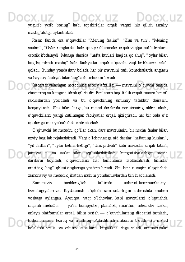24yugurib   yetib   boring”   kabi   topshiriqlar   orqali   vaqtni   his   qilish   amaliy
mashg‘ulotga aylantiriladi.
Rasm   fanida   esa   o‘quvchilar   “Mening   faslim”,   “Kun   va   tun”,   “Mening
soatim”, “Oylar ranglarda” kabi ijodiy ishlanmalar orqali vaqtga oid bilimlarni
estetik  ifodalaydi.  Musiqa   darsida  “hafta  kunlari  haqida  qo‘shiq”,  “oylar   bilan
bog‘liq   ritmik   mashq”   kabi   faoliyatlar   orqali   o‘quvchi   vaqt   birliklarini   eslab
qoladi.   Bunday   yondashuv   bolada   har   bir   mavzuni   turli   kontekstlarda   anglash
va hayotiy faoliyat bilan bog‘lash imkonini beradi.
Integratsiyalashgan   metodning   asosiy   afzalligi   —   mavzuni   o‘quvchi   ongida
chuqurroq va kengroq idrok qilishidir. Fanlararo bog‘liqlik orqali mavzu har xil
rakurslardan   yoritiladi   va   bu   o‘quvchining   umumiy   tafakkur   doirasini
kengaytiradi.   Shu   bilan   birga,   bu   metod   darslarda   zerikishning   oldini   oladi,
o‘quvchilarni   yangi   kutilmagan   faoliyatlar   orqali   qiziqtiradi,   har   bir   bola   o‘z
iqtidoriga mos yo‘nalishda ishtirok etadi.
O‘qituvchi  bu metodni  qo‘llar  ekan,  dars mavzularini  bir  necha  fanlar  bilan
uzviy bog‘lab rejalashtiradi. Vaqt o‘lchovlariga oid darslar “haftaning kunlari”,
“yil fasllari”, “oylar ketma-ketligi”, “dars jadvali” kabi  mavzular  orqali tabiat,
jamiyat,   til   va   san’at   bilan   uyg‘unlashtiriladi.   Integratsiyalashgan   metod
darslarni   boyitadi,   o‘quvchilarni   har   tomonlama   faollashtiradi,   bilimlar
orasidagi  bog‘liqlikni  anglashga  yordam   beradi.  Shu  bois   u  vaqtni   o‘rgatishda
zamonaviy va metodik jihatdan muhim yondashuvlardan biri hisoblanadi.
Zamonaviy   boshlang‘ich   ta’limda   axborot-kommunikatsiya
texnologiyalaridan   foydalanish   o‘qitish   samaradorligini   oshirishda   muhim
vositaga   aylangan.   Ayniqsa,   vaqt   o‘lchovlari   kabi   mavzularni   o‘rgatishda
raqamli   metodlar   —   ya’ni   kompyuter,   planshet,   smartfon,   interaktiv   doska,
onlayn   platformalar   orqali   bilim   berish   —   o‘quvchilarning   diqqatini   jamlash,
tushunchalarni   tezroq   va   sifatliroq   o‘zlashtirish   imkonini   beradi.   Bu   metod
bolalarda   vizual   va   eshituv   kanallarini   birgalikda   ishga   soladi,   animatsiyalar 