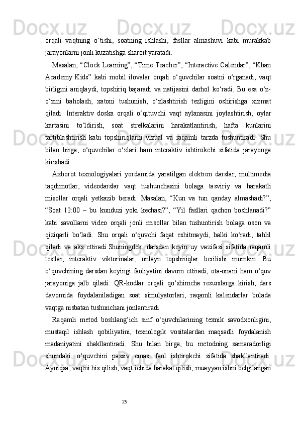 25orqali   vaqtning   o‘tishi,   soatning   ishlashi,   fasllar   almashuvi   kabi   murakkab
jarayonlarni jonli kuzatishga sharoit yaratadi.
Masalan, “Clock Learning”, “Time Teacher”, “Interactive Calendar”, “Khan
Academy   Kids”   kabi   mobil   ilovalar   orqali   o‘quvchilar   soatni   o‘rganadi,   vaqt
birligini   aniqlaydi,   topshiriq   bajaradi   va   natijasini   darhol   ko‘radi.   Bu   esa   o‘z-
o‘zini   baholash,   xatoni   tushunish,   o‘zlashtirish   tezligini   oshirishga   xizmat
qiladi.   Interaktiv   doska   orqali   o‘qituvchi   vaqt   aylanasini   joylashtirish,   oylar
kartasini   to‘ldirish,   soat   strelkalarini   harakatlantirish,   hafta   kunlarini
tartiblashtirish   kabi   topshiriqlarni   vizual   va   raqamli   tarzda   tushuntiradi.   Shu
bilan   birga,   o‘quvchilar   o‘zlari   ham   interaktiv   ishtirokchi   sifatida   jarayonga
kirishadi.
Axborot   texnologiyalari   yordamida   yaratilgan   elektron   darslar,   multimedia
taqdimotlar,   videodarslar   vaqt   tushunchasini   bolaga   tasviriy   va   harakatli
misollar   orqali   yetkazib   beradi.   Masalan,   “Kun   va   tun   qanday   almashadi?”,
“Soat   12:00   –   bu   kunduzi   yoki   kechasi?”,   “Yil   fasllari   qachon   boshlanadi?”
kabi   savollarni   video   orqali   jonli   misollar   bilan   tushuntirish   bolaga   oson   va
qiziqarli   bo‘ladi.   Shu   orqali   o‘quvchi   faqat   eshitmaydi,   balki   ko‘radi,   tahlil
qiladi   va   aks   ettiradi.Shuningdek,   darsdan   keyin   uy   vazifasi   sifatida   raqamli
testlar,   interaktiv   viktorinalar,   onlayn   topshiriqlar   berilishi   mumkin.   Bu
o‘quvchining   darsdan   keyingi   faoliyatini   davom   ettiradi,   ota-onani   ham   o‘quv
jarayoniga   jalb   qiladi.   QR-kodlar   orqali   qo‘shimcha   resurslarga   kirish,   dars
davomida   foydalaniladigan   soat   simulyatorlari,   raqamli   kalendarlar   bolada
vaqtga nisbatan tushunchani jonlantiradi.
Raqamli   metod   boshlang‘ich   sinf   o‘quvchilarining   texnik   savodxonligini,
mustaqil   ishlash   qobiliyatini,   texnologik   vositalardan   maqsadli   foydalanish
madaniyatini   shakllantiradi.   Shu   bilan   birga,   bu   metodning   samaradorligi
shundaki,   o‘quvchini   passiv   emas,   faol   ishtirokchi   sifatida   shakllantiradi.
Ayniqsa, vaqtni his qilish, vaqt ichida harakat qilish, muayyan ishni belgilangan 
