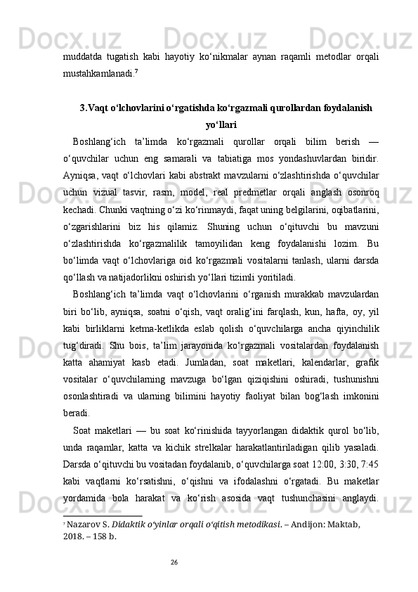 26muddatda   tugatish   kabi   hayotiy   ko‘nikmalar   aynan   raqamli   metodlar   orqali
mustahkamlanadi. 7
3. Vaqt o‘lchovlarini o‘rgatishda ko‘rgazmali qurollardan foydalanish
yo‘llari
Boshlang‘ich   ta’limda   ko‘rgazmali   qurollar   orqali   bilim   berish   —
o‘quvchilar   uchun   eng   samarali   va   tabiatiga   mos   yondashuvlardan   biridir.
Ayniqsa,   vaqt   o‘lchovlari   kabi   abstrakt   mavzularni   o‘zlashtirishda   o‘quvchilar
uchun   vizual   tasvir,   rasm,   model,   real   predmetlar   orqali   anglash   osonroq
kechadi. Chunki vaqtning o‘zi ko‘rinmaydi, faqat uning belgilarini, oqibatlarini,
o‘zgarishlarini   biz   his   qilamiz.   Shuning   uchun   o‘qituvchi   bu   mavzuni
o‘zlashtirishda   ko‘rgazmalilik   tamoyilidan   keng   foydalanishi   lozim.   Bu
bo‘limda   vaqt   o‘lchovlariga   oid   ko‘rgazmali   vositalarni   tanlash,   ularni   darsda
qo‘llash va natijadorlikni oshirish yo‘llari tizimli yoritiladi.
Boshlang‘ich   ta’limda   vaqt   o‘lchovlarini   o‘rganish   murakkab   mavzulardan
biri   bo‘lib,   ayniqsa,   soatni   o‘qish,   vaqt   oralig‘ini   farqlash,   kun,   hafta,   oy,   yil
kabi   birliklarni   ketma-ketlikda   eslab   qolish   o‘quvchilarga   ancha   qiyinchilik
tug‘diradi.   Shu   bois,   ta’lim   jarayonida   ko‘rgazmali   vositalardan   foydalanish
katta   ahamiyat   kasb   etadi.   Jumladan,   soat   maketlari,   kalendarlar,   grafik
vositalar   o‘quvchilarning   mavzuga   bo‘lgan   qiziqishini   oshiradi,   tushunishni
osonlashtiradi   va   ularning   bilimini   hayotiy   faoliyat   bilan   bog‘lash   imkonini
beradi.
Soat   maketlari   —   bu   soat   ko‘rinishida   tayyorlangan   didaktik   qurol   bo‘lib,
unda   raqamlar,   katta   va   kichik   strelkalar   harakatlantiriladigan   qilib   yasaladi.
Darsda o‘qituvchi bu vositadan foydalanib, o‘quvchilarga soat 12:00, 3:30, 7:45
kabi   vaqtlarni   ko‘rsatishni,   o‘qishni   va   ifodalashni   o‘rgatadi.   Bu   maketlar
yordamida   bola   harakat   va   ko‘rish   asosida   vaqt   tushunchasini   anglaydi.
7
  Nazarov S.  Didaktik o‘yinlar orqali o‘qitish metodikasi . – Andijon: Maktab, 
2018. – 158 b. 