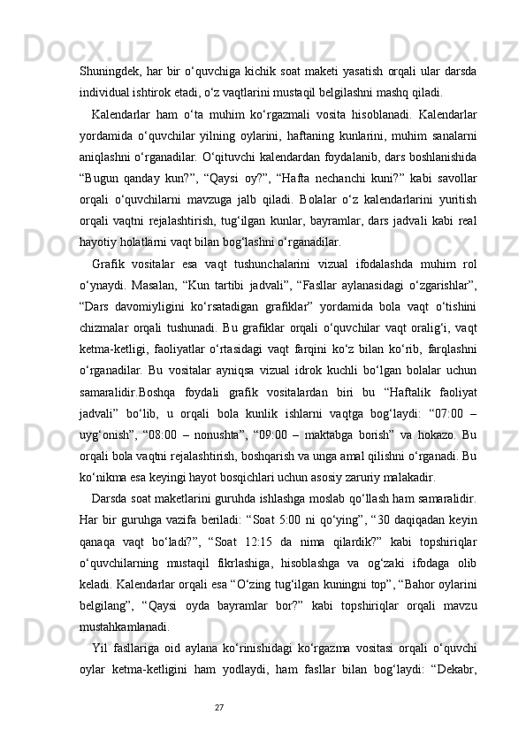 27Shuningdek,   har   bir   o‘quvchiga   kichik   soat   maketi   yasatish   orqali   ular   darsda
individual ishtirok etadi, o‘z vaqtlarini mustaqil belgilashni mashq qiladi.
Kalendarlar   ham   o‘ta   muhim   ko‘rgazmali   vosita   hisoblanadi.   Kalendarlar
yordamida   o‘quvchilar   yilning   oylarini,   haftaning   kunlarini,   muhim   sanalarni
aniqlashni o‘rganadilar. O‘qituvchi kalendardan foydalanib, dars boshlanishida
“Bugun   qanday   kun?”,   “Qaysi   oy?”,   “Hafta   nechanchi   kuni?”   kabi   savollar
orqali   o‘quvchilarni   mavzuga   jalb   qiladi.   Bolalar   o‘z   kalendarlarini   yuritish
orqali   vaqtni   rejalashtirish,   tug‘ilgan   kunlar,   bayramlar,   dars   jadvali   kabi   real
hayotiy holatlarni vaqt bilan bog‘lashni o‘rganadilar.
Grafik   vositalar   esa   vaqt   tushunchalarini   vizual   ifodalashda   muhim   rol
o‘ynaydi.   Masalan,   “Kun   tartibi   jadvali”,   “Fasllar   aylanasidagi   o‘zgarishlar”,
“Dars   davomiyligini   ko‘rsatadigan   grafiklar”   yordamida   bola   vaqt   o‘tishini
chizmalar   orqali   tushunadi.   Bu   grafiklar   orqali   o‘quvchilar   vaqt   oralig‘i,   vaqt
ketma-ketligi,   faoliyatlar   o‘rtasidagi   vaqt   farqini   ko‘z   bilan   ko‘rib,   farqlashni
o‘rganadilar.   Bu   vositalar   ayniqsa   vizual   idrok   kuchli   bo‘lgan   bolalar   uchun
samaralidir.Boshqa   foydali   grafik   vositalardan   biri   bu   “Haftalik   faoliyat
jadvali”   bo‘lib,   u   orqali   bola   kunlik   ishlarni   vaqtga   bog‘laydi:   “07:00   –
uyg‘onish”,   “08:00   –   nonushta”,   “09:00   –   maktabga   borish”   va   hokazo.   Bu
orqali bola vaqtni rejalashtirish, boshqarish va unga amal qilishni o‘rganadi. Bu
ko‘nikma esa keyingi hayot bosqichlari uchun asosiy zaruriy malakadir.
Darsda soat maketlarini guruhda ishlashga moslab qo‘llash ham samaralidir.
Har   bir   guruhga   vazifa   beriladi:   “Soat   5:00   ni   qo‘ying”,   “30   daqiqadan   keyin
qanaqa   vaqt   bo‘ladi?”,   “Soat   12:15   da   nima   qilardik?”   kabi   topshiriqlar
o‘quvchilarning   mustaqil   fikrlashiga,   hisoblashga   va   og‘zaki   ifodaga   olib
keladi. Kalendarlar orqali esa “O‘zing tug‘ilgan kuningni top”, “Bahor oylarini
belgilang”,   “Qaysi   oyda   bayramlar   bor?”   kabi   topshiriqlar   orqali   mavzu
mustahkamlanadi.
Yil   fasllariga   oid   aylana   ko‘rinishidagi   ko‘rgazma   vositasi   orqali   o‘quvchi
oylar   ketma-ketligini   ham   yodlaydi,   ham   fasllar   bilan   bog‘laydi:   “Dekabr, 
